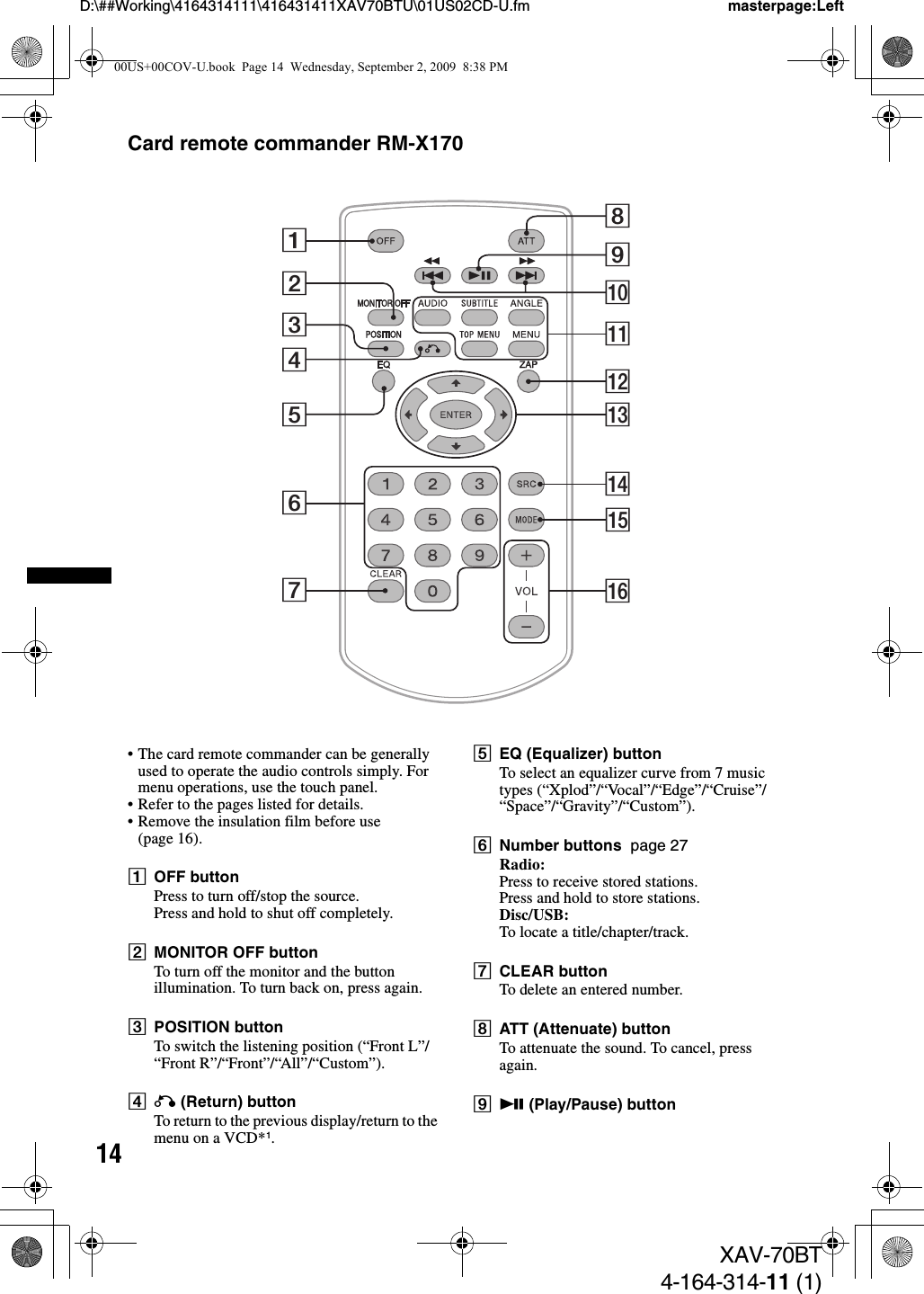 14D:\##Working\4164314111\416431411XAV70BTU\01US02CD-U.fm masterpage:LeftXAV-70BT4-164-314-11 (1)Card remote commander RM-X170• The card remote commander can be generally used to operate the audio controls simply. For menu operations, use the touch panel.• Refer to the pages listed for details.• Remove the insulation film before use (page 16).AOFF buttonPress to turn off/stop the source.Press and hold to shut off completely.BMONITOR OFF buttonTo turn off the monitor and the button illumination. To turn back on, press again.CPOSITION buttonTo switch the listening position (“Front L”/“Front R”/“Front”/“All”/“Custom”).DO (Return) buttonTo return to the previous display/return to the menu on a VCD*1.EEQ (Equalizer) buttonTo select an equalizer curve from 7 music types (“Xplod”/“Vocal”/“Edge”/“Cruise”/“Space”/“Gravity”/“Custom”).FNumber buttons  page 27Radio:Press to receive stored stations.Press and hold to store stations.Disc/USB:To locate a title/chapter/track.GCLEAR buttonTo delete an entered number.HATT (Attenuate) buttonTo attenuate the sound. To cancel, press again.Iu (Play/Pause) button1234576qdqhqfqgqsqa89q;00US+00COV-U.book  Page 14  Wednesday, September 2, 2009  8:38 PM