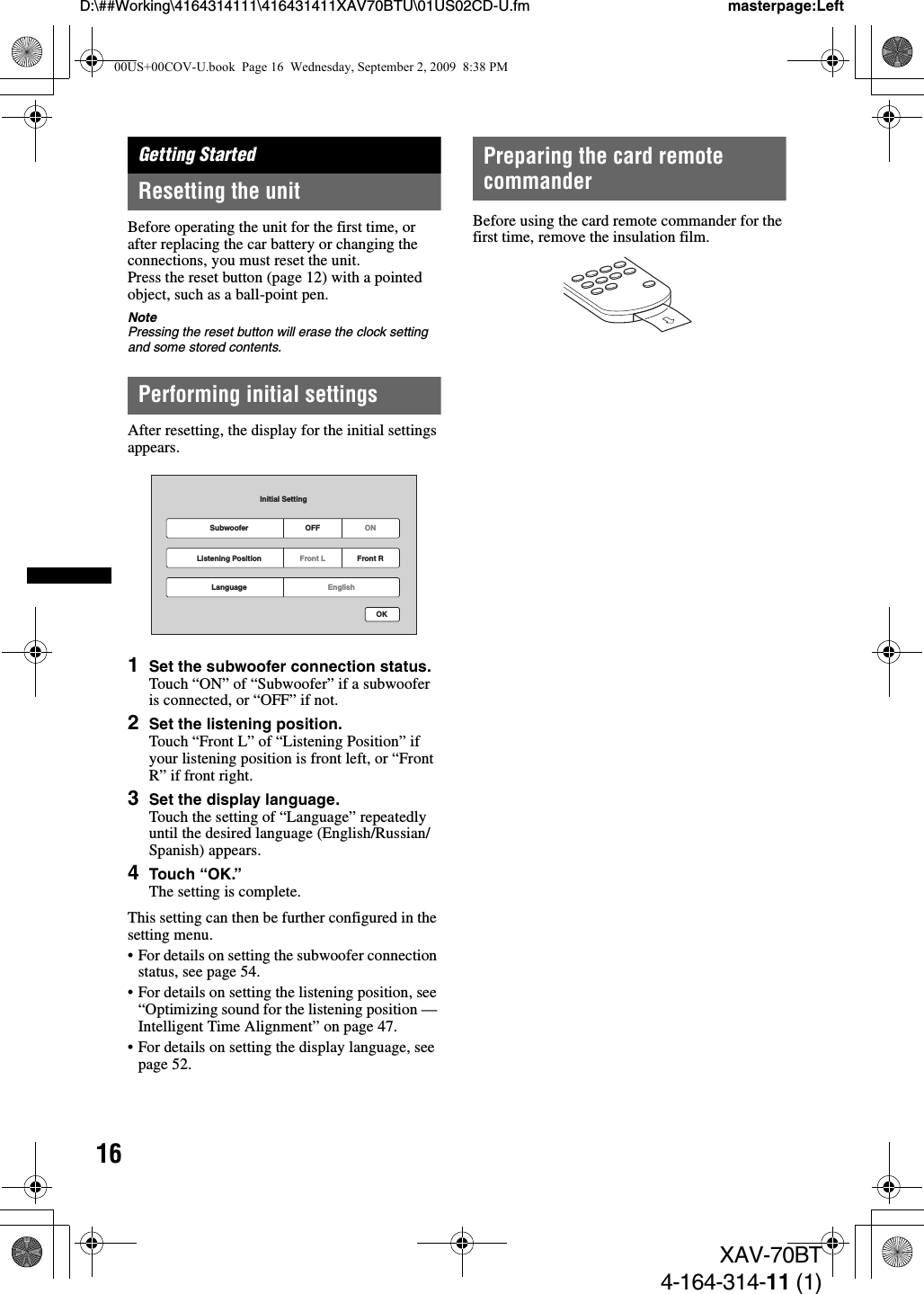 16D:\##Working\4164314111\416431411XAV70BTU\01US02CD-U.fm masterpage:LeftXAV-70BT4-164-314-11 (1)Getting StartedResetting the unitBefore operating the unit for the first time, or after replacing the car battery or changing the connections, you must reset the unit.Press the reset button (page 12) with a pointed object, such as a ball-point pen.NotePressing the reset button will erase the clock setting and some stored contents.Performing initial settingsAfter resetting, the display for the initial settings appears.1Set the subwoofer connection status.Touch “ON” of “Subwoofer” if a subwoofer is connected, or “OFF” if not.2Set the listening position.Touch “Front L” of “Listening Position” if your listening position is front left, or “Front R” if front right.3Set the display language.Touch the setting of “Language” repeatedly until the desired language (English/Russian/Spanish) appears.4Touch “OK.”The setting is complete.This setting can then be further configured in the setting menu.• For details on setting the subwoofer connection status, see page 54. • For details on setting the listening position, see “Optimizing sound for the listening position — Intelligent Time Alignment” on page 47.• For details on setting the display language, see page 52.Preparing the card remote commanderBefore using the card remote commander for the first time, remove the insulation film.Subwoofer OFFInitial SettingONOKFront L Front RListening PositionEnglishLanguage00US+00COV-U.book  Page 16  Wednesday, September 2, 2009  8:38 PM