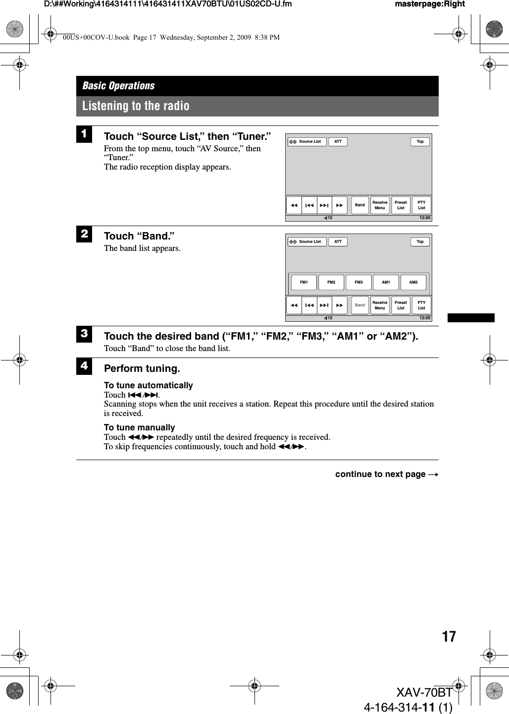 17D:\##Working\4164314111\416431411XAV70BTU\01US02CD-U.fm masterpage:RightD:\##Working\4164314111\416431411XAV70BTU\01US02CD-U.fm masterpage:RightXAV-70BT4-164-314-11 (1)Basic OperationsListening to the radio1Touch “Source List,” then “Tuner.”From the top menu, touch “AV Source,” then “Tuner.”The radio reception display appears.2Touch “Band.”The band list appears.3Touch the desired band (“FM1,” “FM2,” “FM3,” “AM1” or “AM2”).Touch “Band” to close the band list.4Perform tuning.To tune automaticallyTouch ./&gt;.Scanning stops when the unit receives a station. Repeat this procedure until the desired station is received.To tune manuallyTouch m/M repeatedly until the desired frequency is received.To skip frequencies continuously, touch and hold m/M.continue to next page tATTSource ListBand ReceiveMenuPresetListPTYListTop12:0015ATTBandFM1ReceiveMenuPresetListFM2 FM3 AM2PTYListTop12:0015Source ListAM100US+00COV-U.book  Page 17  Wednesday, September 2, 2009  8:38 PM