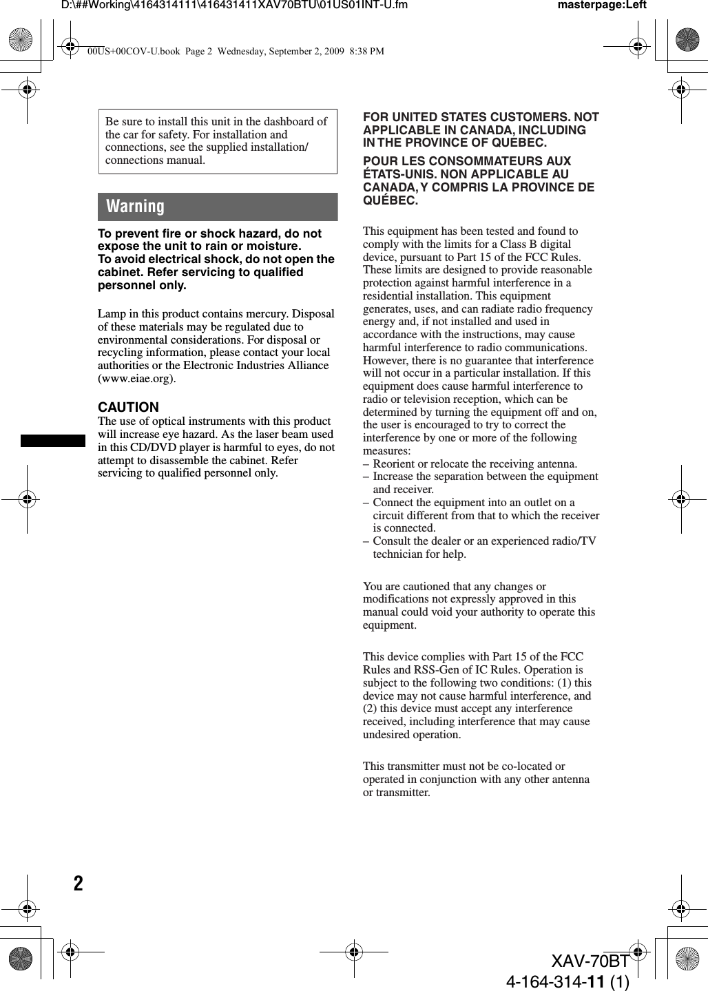 2D:\##Working\4164314111\416431411XAV70BTU\01US01INT-U.fm masterpage:LeftXAV-70BT4-164-314-11 (1)WarningTo prevent fire or shock hazard, do not expose the unit to rain or moisture.To avoid electrical shock, do not open the cabinet. Refer servicing to qualified personnel only.Lamp in this product contains mercury. Disposal of these materials may be regulated due to environmental considerations. For disposal or recycling information, please contact your local authorities or the Electronic Industries Alliance (www.eiae.org).CAUTIONThe use of optical instruments with this product will increase eye hazard. As the laser beam used in this CD/DVD player is harmful to eyes, do not attempt to disassemble the cabinet. Refer servicing to qualified personnel only.Be sure to install this unit in the dashboard of the car for safety. For installation and connections, see the supplied installation/connections manual.FOR UNITED STATES CUSTOMERS. NOT APPLICABLE IN CANADA, INCLUDING IN THE PROVINCE OF QUEBEC.POUR LES CONSOMMATEURS AUX ÉTATS-UNIS. NON APPLICABLE AU CANADA, Y COMPRIS LA PROVINCE DE QUÉBEC.This equipment has been tested and found to comply with the limits for a Class B digital device, pursuant to Part 15 of the FCC Rules.These limits are designed to provide reasonable protection against harmful interference in a residential installation. This equipment generates, uses, and can radiate radio frequency energy and, if not installed and used in accordance with the instructions, may cause harmful interference to radio communications.However, there is no guarantee that interference will not occur in a particular installation. If this equipment does cause harmful interference to radio or television reception, which can be determined by turning the equipment off and on, the user is encouraged to try to correct the interference by one or more of the following measures:– Reorient or relocate the receiving antenna.– Increase the separation between the equipment and receiver.– Connect the equipment into an outlet on a circuit different from that to which the receiver is connected.– Consult the dealer or an experienced radio/TV technician for help.You are cautioned that any changes ormodifications not expressly approved in thismanual could void your authority to operate thisequipment.This device complies with Part 15 of the FCC Rules and RSS-Gen of IC Rules. Operation is subject to the following two conditions: (1) this device may not cause harmful interference, and (2) this device must accept any interference received, including interference that may cause undesired operation.This transmitter must not be co-located or operated in conjunction with any other antenna or transmitter.00US+00COV-U.book  Page 2  Wednesday, September 2, 2009  8:38 PM