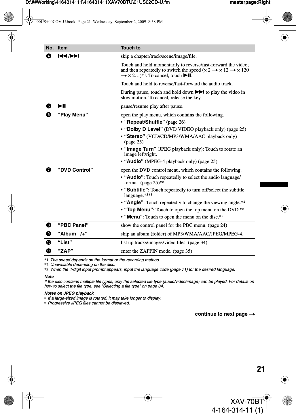 21D:\##Working\4164314111\416431411XAV70BTU\01US02CD-U.fm masterpage:RightD:\##Working\4164314111\416431411XAV70BTU\01US02CD-U.fm masterpage:RightXAV-70BT4-164-314-11 (1)*1 The speed depends on the format or the recording method.*2 Unavailable depending on the disc.*3 When the 4-digit input prompt appears, input the language code (page 71) for the desired language.NoteIf the disc contains multiple file types, only the selected file type (audio/video/image) can be played. For details on how to select the file type, see “Selecting a file type” on page 34.Notes on JPEG playback•If a large-sized image is rotated, it may take longer to display.•Progressive JPEG files cannot be displayed.No. Item Touch to4./&gt;skip a chapter/track/scene/image/file.Touch and hold momentarily to reverse/fast-forward the video; and then repeatedly to switch the speed (× 2 t ×12 t ×120 t ×2…)*1. To cancel, touch u.Touch and hold to reverse/fast-forward the audio track.During pause, touch and hold down &gt; to play the video in slow motion. To cancel, release the key.5upause/resume play after pause.6“Play Menu” open the play menu, which contains the following.•“Repeat/Shuffle” (page 26)•“Dolby D Level” (DVD VIDEO playback only) (page 25)•“Stereo” (VCD/CD/MP3/WMA/AAC playback only) (page 25)•“Image Turn” (JPEG playback only): Touch to rotate an image left/right.•“Audio” (MPEG-4 playback only) (page 25)7“DVD Control” open the DVD control menu, which contains the following.•“Audio”: Touch repeatedly to select the audio language/format. (page 25)*2•“Subtitle”: Touch repeatedly to turn off/select the subtitle language.*2*3•“Angle”: Touch repeatedly to change the viewing angle.*2•“Top Menu”: Touch to open the top menu on the DVD.*2•“Menu”: Touch to open the menu on the disc.*28“PBC Panel” show the control panel for the PBC menu. (page 24)9“Album –/+” skip an album (folder) of MP3/WMA/AAC/JPEG/MPEG-4.0“List” list up tracks/images/video files. (page 34)qa “ZAP” enter the ZAPPIN mode. (page 35)continue to next page t00US+00COV-U.book  Page 21  Wednesday, September 2, 2009  8:38 PM