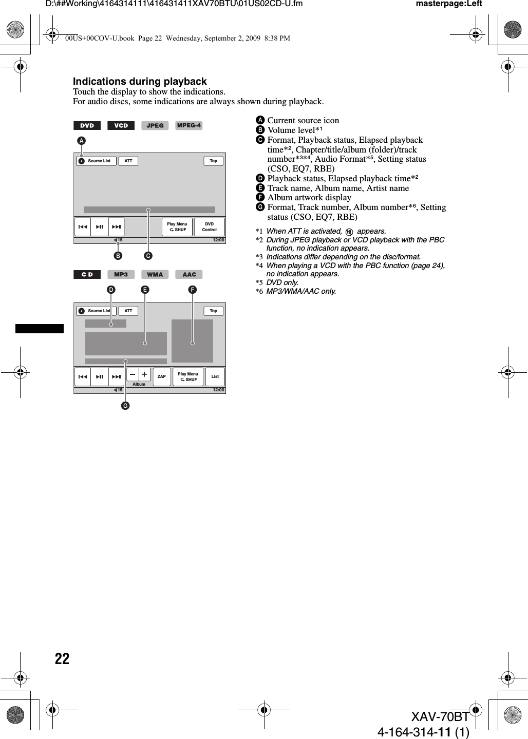 22D:\##Working\4164314111\416431411XAV70BTU\01US02CD-U.fm masterpage:LeftXAV-70BT4-164-314-11 (1)Indications during playbackTouch the display to show the indications.For audio discs, some indications are always shown during playback.ACurrent source iconBVolume level*1CFormat, Playback status, Elapsed playback time*2, Chapter/title/album (folder)/track number*3*4, Audio Format*5, Setting status (CSO, EQ7, RBE)DPlayback status, Elapsed playback time*2ETrack name, Album name, Artist nameFAlbum artwork displayGFormat, Track number, Album number*6, Setting status (CSO, EQ7, RBE)*1 When ATT is activated,   appears.*2 During JPEG playback or VCD playback with the PBC function, no indication appears.*3 Indications differ depending on the disc/format.*4 When playing a VCD with the PBC function (page 24), no indication appears.*5 DVD only.*6 MP3/WMA/AAC only.ATTPlay Menu      SHUFDVDControlTop12:0015Source ListB CAMPEG-4ATTPlay Menu      SHUF ListAlbumTop12:0015Source ListGD E FZAP00US+00COV-U.book  Page 22  Wednesday, September 2, 2009  8:38 PM