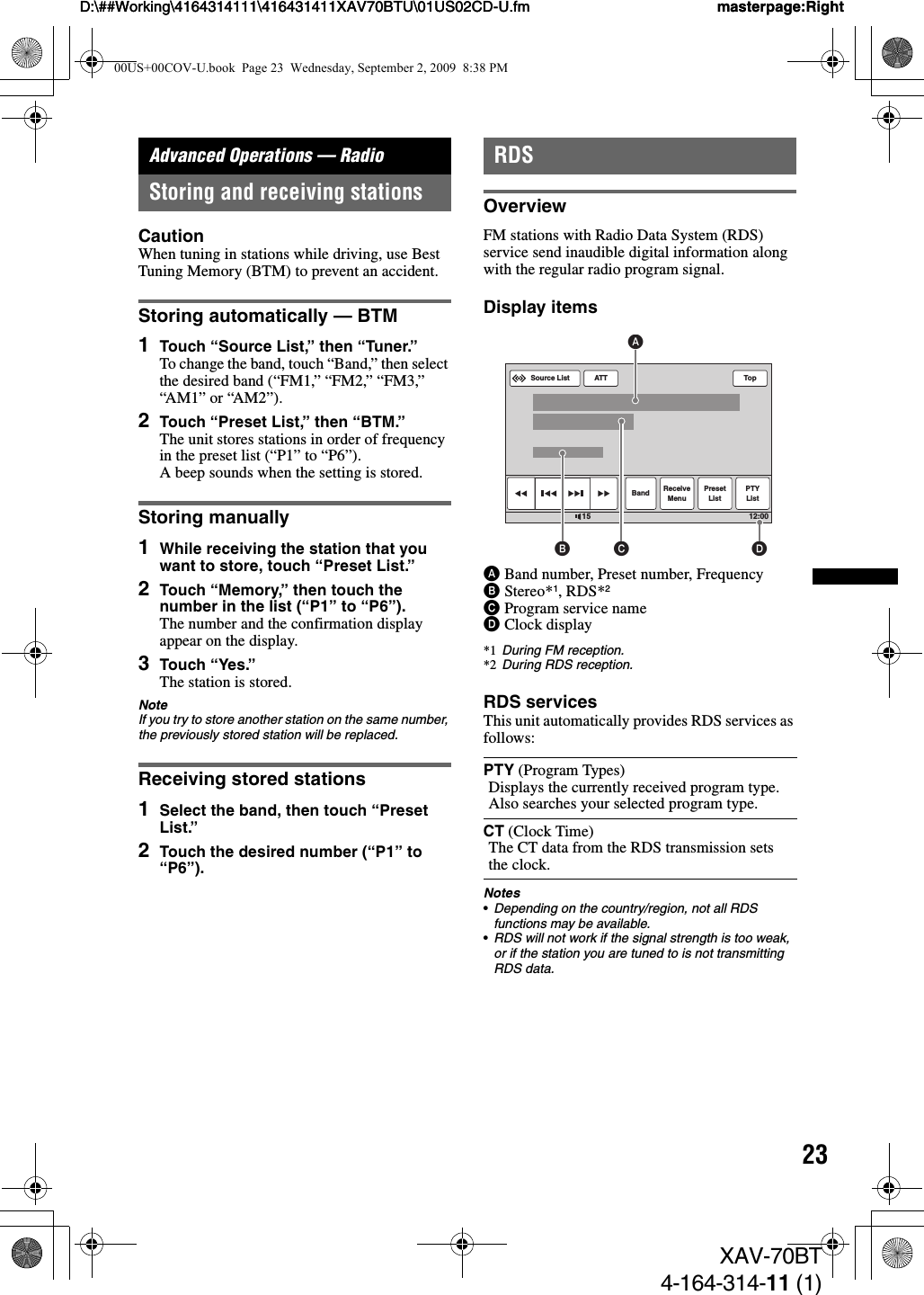 23D:\##Working\4164314111\416431411XAV70BTU\01US02CD-U.fm masterpage:RightD:\##Working\4164314111\416431411XAV70BTU\01US02CD-U.fm masterpage:RightXAV-70BT4-164-314-11 (1)Advanced Operations — RadioStoring and receiving stationsCautionWhen tuning in stations while driving, use Best Tuning Memory (BTM) to prevent an accident.Storing automatically — BTM1Touch “Source List,” then “Tuner.”To change the band, touch “Band,” then select the desired band (“FM1,” “FM2,” “FM3,” “AM1” or “AM2”).2Touch “Preset List,” then “BTM.”The unit stores stations in order of frequency in the preset list (“P1” to “P6”).A beep sounds when the setting is stored.Storing manually1While receiving the station that you want to store, touch “Preset List.”2Touch “Memory,” then touch the number in the list (“P1” to “P6”).The number and the confirmation display appear on the display.3Touch “Yes.”The station is stored.NoteIf you try to store another station on the same number, the previously stored station will be replaced.Receiving stored stations1Select the band, then touch “Preset List.”2Touch the desired number (“P1” to “P6”).RDSOverviewFM stations with Radio Data System (RDS) service send inaudible digital information along with the regular radio program signal.Display itemsABand number, Preset number, FrequencyBStereo*1, RDS*2CProgram service nameDClock display*1 During FM reception.*2 During RDS reception.RDS servicesThis unit automatically provides RDS services as follows:Notes•Depending on the country/region, not all RDS functions may be available.•RDS will not work if the signal strength is too weak, or if the station you are tuned to is not transmitting RDS data.PTY (Program Types)Displays the currently received program type. Also searches your selected program type.CT (Clock Time)The CT data from the RDS transmission sets the clock.ATTBand ReceiveMenuPresetListPTYListTop12:0015Source ListDABC00US+00COV-U.book  Page 23  Wednesday, September 2, 2009  8:38 PM