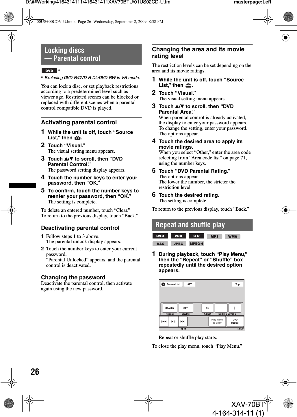 26D:\##Working\4164314111\416431411XAV70BTU\01US02CD-U.fm masterpage:LeftXAV-70BT4-164-314-11 (1)Locking discs — Parental control**Excluding DVD-R/DVD-R DL/DVD-RW in VR mode.You can lock a disc, or set playback restrictions according to a predetermined level such as viewer age. Restricted scenes can be blocked or replaced with different scenes when a parental control compatible DVD is played. Activating parental control1While the unit is off, touch “Source List,” then  .2Touch “Visual.”The visual setting menu appears.3Touch v/V to scroll, then “DVD Parental Control.”The password setting display appears.4Touch the number keys to enter your password, then “OK.”5To confirm, touch the number keys to reenter your password, then “OK.”The setting is complete.To delete an entered number, touch “Clear.”To return to the previous display, touch “Back.”Deactivating parental control1Follow steps 1 to 3 above.The parental unlock display appears.2Touch the number keys to enter your current password.“Parental Unlocked” appears, and the parental control is deactivated.Changing the passwordDeactivate the parental control, then activate again using the new password.Changing the area and its movie rating levelThe restriction levels can be set depending on the area and its movie ratings.1While the unit is off, touch “Source List,” then  .2Touch “Visual.”The visual setting menu appears.3Touch v/V to scroll, then “DVD Parental Area.”When parental control is already activated, the display to enter your password appears.To change the setting, enter your password.The options appear.4Touch the desired area to apply its movie ratings.When you select “Other,” enter the area code selecting from “Area code list” on page 71, using the number keys.5Touch “DVD Parental Rating.”The options appear.The lower the number, the stricter the restriction level.6Touch the desired rating.The setting is complete.To return to the previous display, touch “Back.”Repeat and shuffle play       1During playback, touch “Play Menu,” then the “Repeat” or “Shuffle” box repeatedly until the desired option appears.Repeat or shuffle play starts.To close the play menu, touch “Play Menu.”MPEG-4ATTPlay Menu      SHUFDVDControlTop12:0015Source ListChapter OFF ONRepeat Shuffle Adjust Dolby D Level  000US+00COV-U.book  Page 26  Wednesday, September 2, 2009  8:38 PM