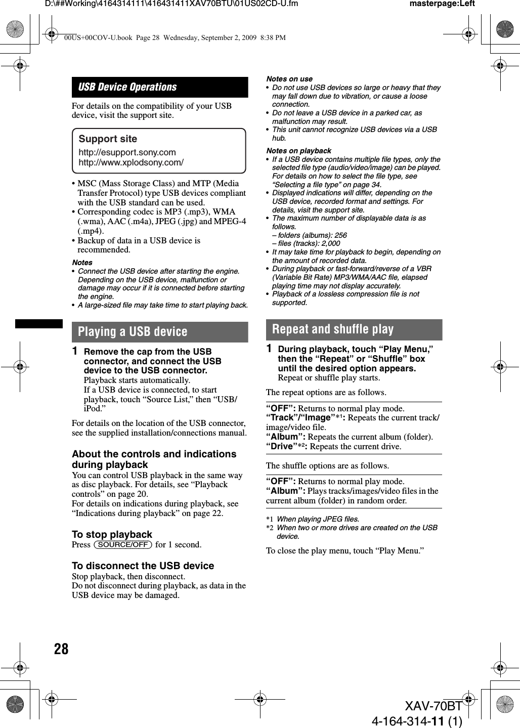 28D:\##Working\4164314111\416431411XAV70BTU\01US02CD-U.fm masterpage:LeftXAV-70BT4-164-314-11 (1)USB Device OperationsFor details on the compatibility of your USB device, visit the support site.• MSC (Mass Storage Class) and MTP (Media Transfer Protocol) type USB devices compliant with the USB standard can be used.• Corresponding codec is MP3 (.mp3), WMA (.wma), AAC (.m4a), JPEG (.jpg) and MPEG-4 (.mp4).• Backup of data in a USB device is recommended.Notes•Connect the USB device after starting the engine.Depending on the USB device, malfunction or damage may occur if it is connected before starting the engine.•A large-sized file may take time to start playing back.Playing a USB device1Remove the cap from the USB connector, and connect the USB device to the USB connector.Playback starts automatically.If a USB device is connected, to start playback, touch “Source List,” then “USB/iPod.”For details on the location of the USB connector, see the supplied installation/connections manual.About the controls and indications during playbackYou can control USB playback in the same way as disc playback. For details, see “Playback controls” on page 20.For details on indications during playback, see “Indications during playback” on page 22.To stop playbackPress (SOURCE/OFF) for 1 second.To disconnect the USB deviceStop playback, then disconnect.Do not disconnect during playback, as data in the USB device may be damaged.Notes on use•Do not use USB devices so large or heavy that they may fall down due to vibration, or cause a loose connection.•Do not leave a USB device in a parked car, as malfunction may result.•This unit cannot recognize USB devices via a USB hub.Notes on playback•If a USB device contains multiple file types, only the selected file type (audio/video/image) can be played. For details on how to select the file type, see “Selecting a file type” on page 34.•Displayed indications will differ, depending on the USB device, recorded format and settings. For details, visit the support site.•The maximum number of displayable data is as follows.– folders (albums): 256– files (tracks): 2,000•It may take time for playback to begin, depending on the amount of recorded data.•During playback or fast-forward/reverse of a VBR (Variable Bit Rate) MP3/WMA/AAC file, elapsed playing time may not display accurately.•Playback of a lossless compression file is not supported.Repeat and shuffle play1During playback, touch “Play Menu,” then the “Repeat” or “Shuffle” box until the desired option appears.Repeat or shuffle play starts.The repeat options are as follows.The shuffle options are as follows.*1 When playing JPEG files.*2 When two or more drives are created on the USB device.To close the play menu, touch “Play Menu.”Support sitehttp://esupport.sony.comhttp://www.xplodsony.com/“OFF”: Returns to normal play mode.“Track”/“Image”*1: Repeats the current track/image/video file.“Album”: Repeats the current album (folder).“Drive”*2: Repeats the current drive. “OFF”: Returns to normal play mode.“Album”: Plays tracks/images/video files in the current album (folder) in random order.00US+00COV-U.book  Page 28  Wednesday, September 2, 2009  8:38 PM