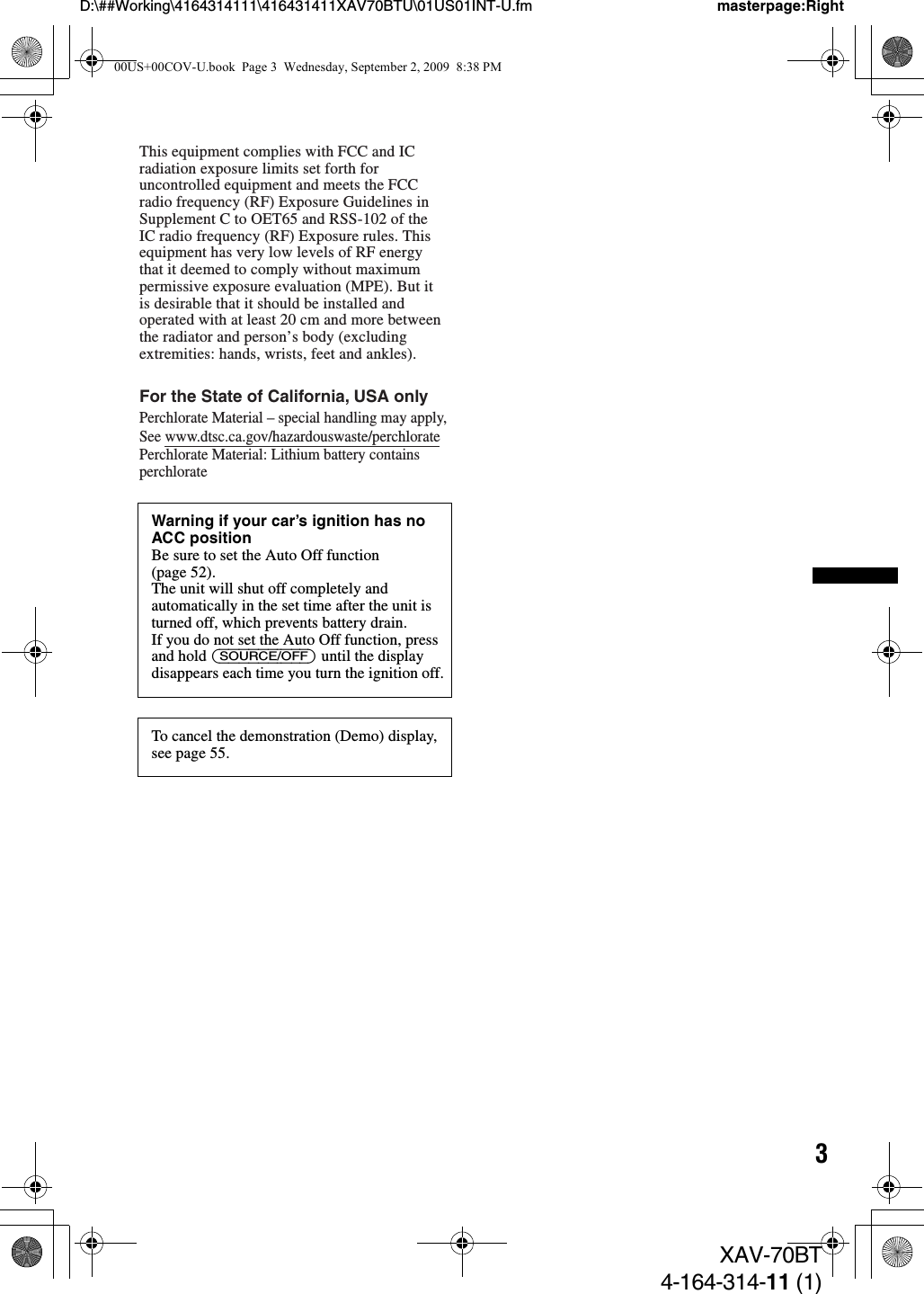 3D:\##Working\4164314111\416431411XAV70BTU\01US01INT-U.fm masterpage:RightXAV-70BT4-164-314-11 (1)Warning if your car’s ignition has no ACC positionBe sure to set the Auto Off function (page 52).The unit will shut off completely and automatically in the set time after the unit is turned off, which prevents battery drain.If you do not set the Auto Off function, press and hold (SOURCE/OFF) until the display disappears each time you turn the ignition off.To cancel the demonstration (Demo) display, see page 55.This equipment complies with FCC and IC radiation exposure limits set forth for uncontrolled equipment and meets the FCC radio frequency (RF) Exposure Guidelines in Supplement C to OET65 and RSS-102 of the IC radio frequency (RF) Exposure rules. This equipment has very low levels of RF energy that it deemed to comply without maximum permissive exposure evaluation (MPE). But it is desirable that it should be installed and operated with at least 20 cm and more between the radiator and person’s body (excluding extremities: hands, wrists, feet and ankles).For the State of California, USA onlyPerchlorate Material – special handling may apply,See www.dtsc.ca.gov/hazardouswaste/perchloratePerchlorate Material: Lithium battery contains perchlorate00US+00COV-U.book  Page 3  Wednesday, September 2, 2009  8:38 PM