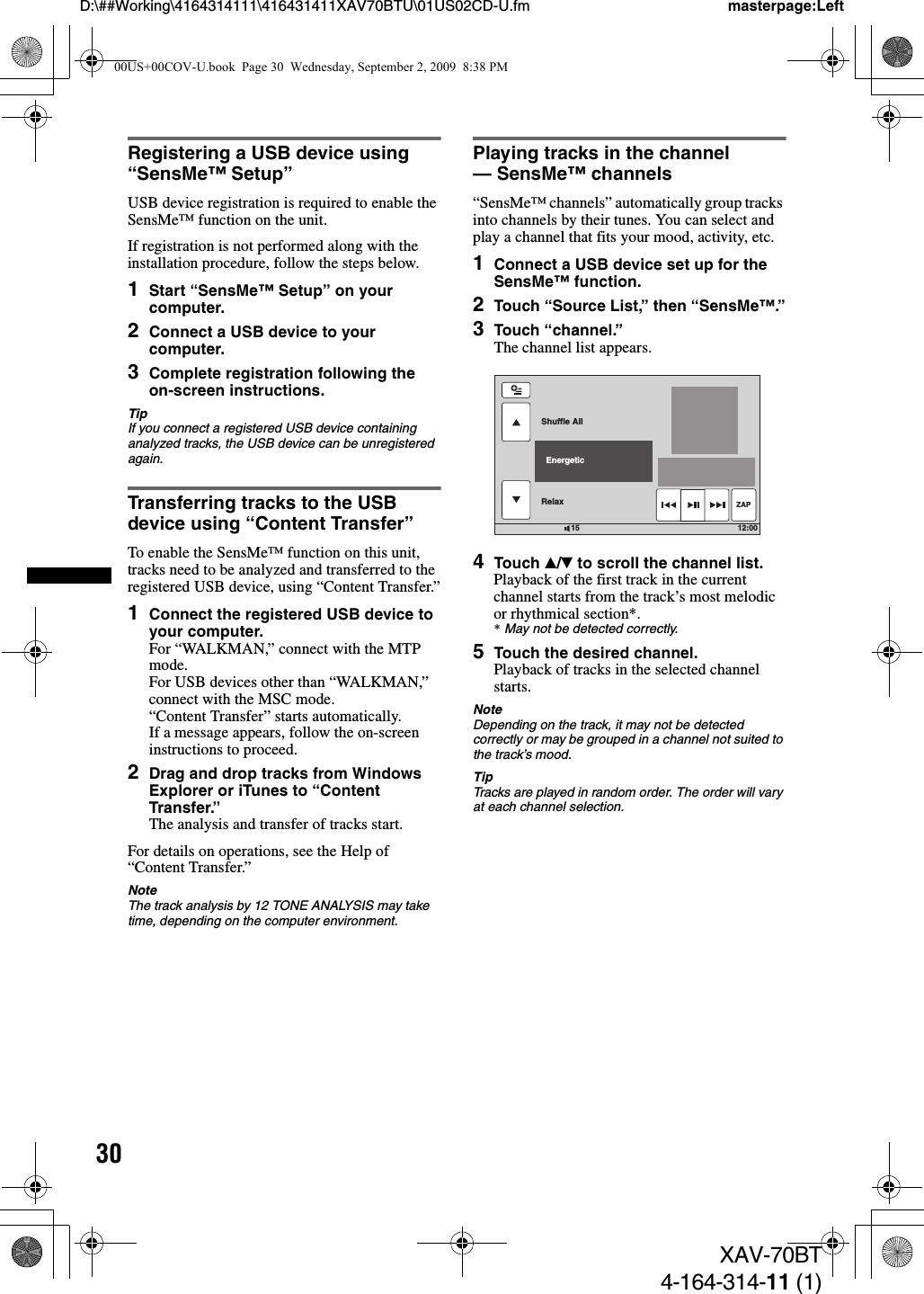 30D:\##Working\4164314111\416431411XAV70BTU\01US02CD-U.fm masterpage:LeftXAV-70BT4-164-314-11 (1)Registering a USB device using “SensMe™ Setup”USB device registration is required to enable the SensMe™ function on the unit.If registration is not performed along with the installation procedure, follow the steps below.1Start “SensMe™ Setup” on your computer.2Connect a USB device to your computer.3Complete registration following the on-screen instructions.TipIf you connect a registered USB device containing analyzed tracks, the USB device can be unregistered again.Transferring tracks to the USB device using “Content Transfer”To enable the SensMe™ function on this unit, tracks need to be analyzed and transferred to the registered USB device, using “Content Transfer.”1Connect the registered USB device to your computer.For “WALKMAN,” connect with the MTP mode.For USB devices other than “WALKMAN,” connect with the MSC mode.“Content Transfer” starts automatically.If a message appears, follow the on-screen instructions to proceed.2Drag and drop tracks from Windows Explorer or iTunes to “Content Transfer.”The analysis and transfer of tracks start.For details on operations, see the Help of “Content Transfer.”NoteThe track analysis by 12 TONE ANALYSIS may take time, depending on the computer environment.Playing tracks in the channel — SensMe™ channels“SensMe™ channels” automatically group tracks into channels by their tunes. You can select and play a channel that fits your mood, activity, etc.1Connect a USB device set up for the SensMe™ function.2Touch “Source List,” then “SensMe™.”3Touch “channel.”The channel list appears.4Touch v/V to scroll the channel list.Playback of the first track in the current channel starts from the track’s most melodic or rhythmical section*.*May not be detected correctly.5Touch the desired channel.Playback of tracks in the selected channel starts.NoteDepending on the track, it may not be detected correctly or may be grouped in a channel not suited to the track’s mood.TipTracks are played in random order. The order will vary at each channel selection.12:0015Shuffle AllRelax  EnergeticZAP00US+00COV-U.book  Page 30  Wednesday, September 2, 2009  8:38 PM