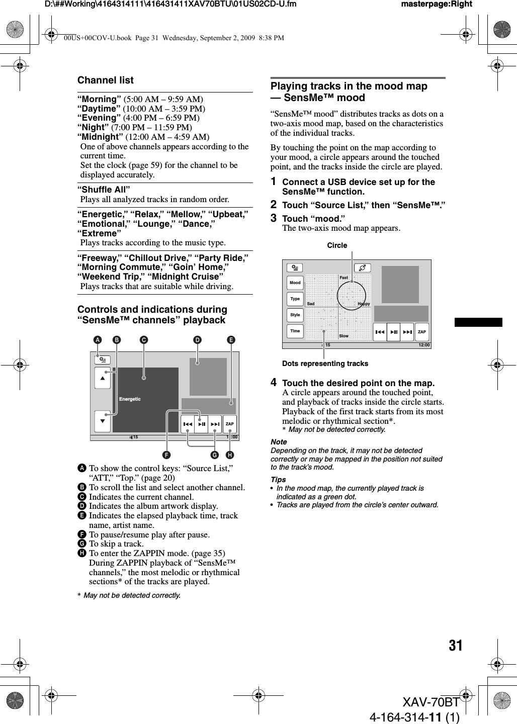 31D:\##Working\4164314111\416431411XAV70BTU\01US02CD-U.fm masterpage:RightD:\##Working\4164314111\416431411XAV70BTU\01US02CD-U.fm masterpage:RightXAV-70BT4-164-314-11 (1)Channel listControls and indications during “SensMe™ channels” playbackATo show the control keys: “Source List,” “ATT,”  “Top.” (pa ge 20)BTo scroll the list and select another channel.CIndicates the current channel.DIndicates the album artwork display.EIndicates the elapsed playback time, track name, artist name.FTo pause/resume play after pause.GTo skip a track.HTo enter the ZAPPIN mode. (page 35)During ZAPPIN playback of “SensMe™ channels,” the most melodic or rhythmical sections* of the tracks are played.*May not be detected correctly.Playing tracks in the mood map — SensMe™ mood“SensMe™ mood” distributes tracks as dots on a two-axis mood map, based on the characteristics of the individual tracks.By touching the point on the map according to your mood, a circle appears around the touched point, and the tracks inside the circle are played.1Connect a USB device set up for the SensMe™ function.2Touch “Source List,” then “SensMe™.”3Touch “mood.”The two-axis mood map appears.4Touch the desired point on the map.A circle appears around the touched point, and playback of tracks inside the circle starts.Playback of the first track starts from its most melodic or rhythmical section*.*May not be detected correctly.NoteDepending on the track, it may not be detected correctly or may be mapped in the position not suited to the track’s mood.Tips•In the mood map, the currently played track is indicated as a green dot.•Tracks are played from the circle’s center outward.“Morning” (5:00 AM – 9:59 AM)“Daytime” (10:00 AM – 3:59 PM)“Evening” (4:00 PM – 6:59 PM)“Night” (7:00 PM – 11:59 PM)“Midnight” (12:00 AM – 4:59 AM)One of above channels appears according to the current time.Set the clock (page 59) for the channel to be displayed accurately.“Shuffle All”Plays all analyzed tracks in random order.“Energetic,” “Relax,” “Mellow,” “Upbeat,” “Emotional,” “Lounge,” “Dance,” “Extreme”Plays tracks according to the music type.“Freeway,” “Chillout Drive,” “Party Ride,” “Morning Commute,” “Goin’ Home,” “Weekend Trip,” “Midnight Cruise”Plays tracks that are suitable while driving.12:0015Shuffle AllRelax  EnergeticZAPA C D EHGFB12:0015MoodTypeStyleTime ZAPFastSlowSad HappyCircleDots representing tracks00US+00COV-U.book  Page 31  Wednesday, September 2, 2009  8:38 PM