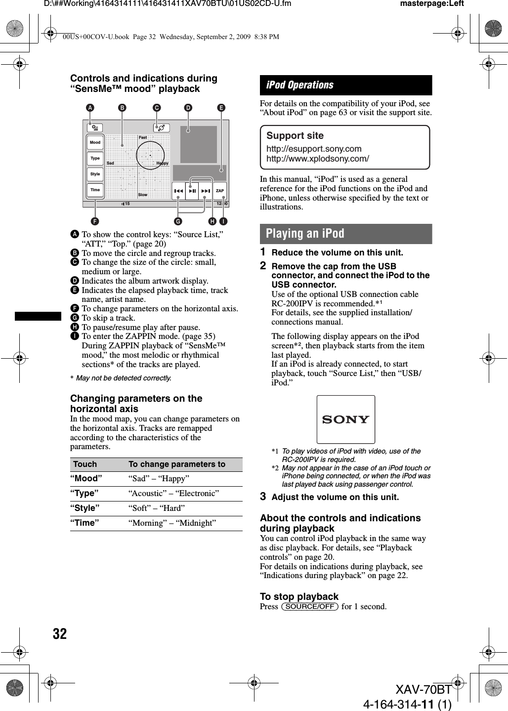 32D:\##Working\4164314111\416431411XAV70BTU\01US02CD-U.fm masterpage:LeftXAV-70BT4-164-314-11 (1)Controls and indications during “SensMe™ mood” playbackATo show the control keys: “Source List,” “ATT,” “Top.” (page 20)BTo move the circle and regroup tracks.CTo change the size of the circle: small, medium or large.DIndicates the album artwork display.EIndicates the elapsed playback time, track name, artist name.FTo change parameters on the horizontal axis.GTo skip a track.HTo pause/resume play after pause.ITo enter the ZAPPIN mode. (page 35)During ZAPPIN playback of “SensMe™ mood,” the most melodic or rhythmical sections* of the tracks are played.*May not be detected correctly.Changing parameters on the horizontal axisIn the mood map, you can change parameters on the horizontal axis. Tracks are remapped according to the characteristics of the parameters.iPod OperationsFor details on the compatibility of your iPod, see “About iPod” on page 63 or visit the support site.In this manual, “iPod” is used as a general reference for the iPod functions on the iPod and iPhone, unless otherwise specified by the text or illustrations.Playing an iPod1Reduce the volume on this unit.2Remove the cap from the USB connector, and connect the iPod to the USB connector.Use of the optional USB connection cable RC-200IPV is recommended.*1For details, see the supplied installation/connections manual.The following display appears on the iPod screen*2, then playback starts from the item last played.If an iPod is already connected, to start playback, touch “Source List,” then “USB/iPod.”*1 To play videos of iPod with video, use of the RC-200IPV is required.*2 May not appear in the case of an iPod touch or iPhone being connected, or when the iPod was last played back using passenger control.3Adjust the volume on this unit.About the controls and indications during playbackYou can control iPod playback in the same way as disc playback. For details, see “Playback controls” on page 20.For details on indications during playback, see “Indications during playback” on page 22.To stop playbackPress (SOURCE/OFF) for 1 second.Touch To change parameters to“Mood” “Sad” – “Happy”“Type” “Acoustic” – “Electronic”“Style” “Soft” – “Hard”“Time” “Morning” – “Midnight”12:0015MoodTypeStyleTime ZAPFastSlowSad HappyA B C D EIFGHSupport sitehttp://esupport.sony.comhttp://www.xplodsony.com/00US+00COV-U.book  Page 32  Wednesday, September 2, 2009  8:38 PM