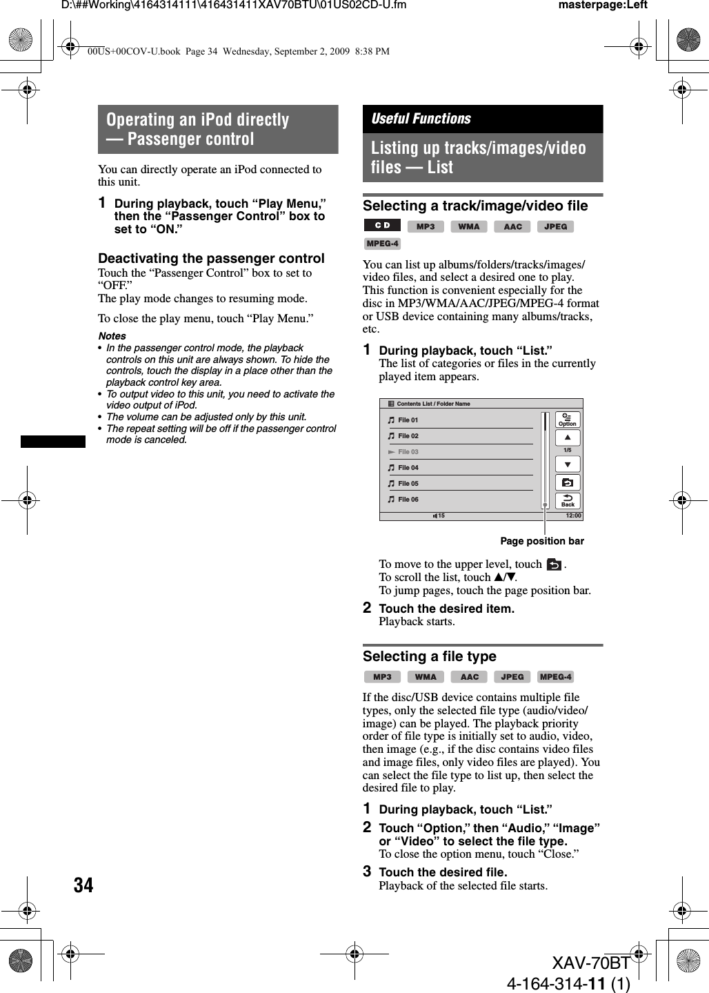 34D:\##Working\4164314111\416431411XAV70BTU\01US02CD-U.fm masterpage:LeftXAV-70BT4-164-314-11 (1)Operating an iPod directly — Passenger controlYou can directly operate an iPod connected to this unit.1During playback, touch “Play Menu,” then the “Passenger Control” box to set to “ON.”Deactivating the passenger controlTouch the “Passenger Control” box to set to “OFF.”The play mode changes to resuming mode.To close the play menu, touch “Play Menu.”Notes•In the passenger control mode, the playback controls on this unit are always shown. To hide the controls, touch the display in a place other than the playback control key area.•To output video to this unit, you need to activate the video output of iPod.•The volume can be adjusted only by this unit.•The repeat setting will be off if the passenger control mode is canceled.Useful FunctionsListing up tracks/images/video files — ListSelecting a track/image/video file     You can list up albums/folders/tracks/images/video files, and select a desired one to play.This function is convenient especially for the disc in MP3/WMA/AAC/JPEG/MPEG-4 format or USB device containing many albums/tracks, etc.1During playback, touch “List.”The list of categories or files in the currently played item appears.To move to the upper level, touch  .To scroll the list, touch v/V.To jump pages, touch the page position bar.2Touch the desired item.Playback starts.Selecting a file type    If the disc/USB device contains multiple file types, only the selected file type (audio/video/image) can be played. The playback priority order of file type is initially set to audio, video, then image (e.g., if the disc contains video files and image files, only video files are played). You can select the file type to list up, then select the desired file to play.1During playback, touch “List.”2Touch “Option,” then “Audio,” “Image” or “Video” to select the file type.To close the option menu, touch “Close.”3Touch the desired file.Playback of the selected file starts.MPEG-412:0015File 01File 02File 03File 04File 05File 06OptionContents List / Folder Name1/5BackPage position barMPEG-400US+00COV-U.book  Page 34  Wednesday, September 2, 2009  8:38 PM