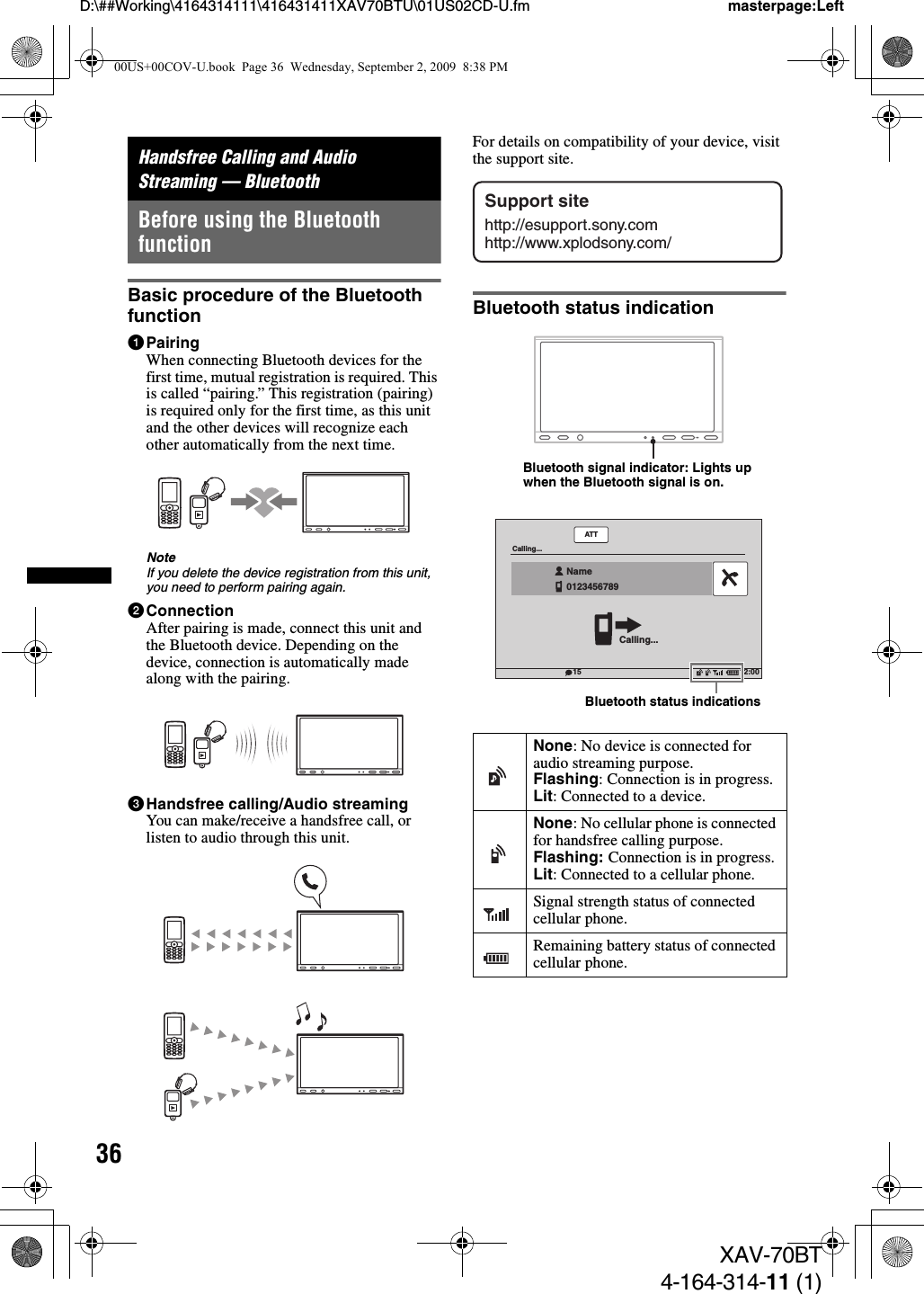 36D:\##Working\4164314111\416431411XAV70BTU\01US02CD-U.fm masterpage:LeftXAV-70BT4-164-314-11 (1)Handsfree Calling and Audio Streaming — BluetoothBefore using the Bluetooth functionBasic procedure of the Bluetooth function1PairingWhen connecting Bluetooth devices for the first time, mutual registration is required. This is called “pairing.” This registration (pairing) is required only for the first time, as this unit and the other devices will recognize each other automatically from the next time.NoteIf you delete the device registration from this unit, you need to perform pairing again.2ConnectionAfter pairing is made, connect this unit and the Bluetooth device. Depending on the device, connection is automatically made along with the pairing.3Handsfree calling/Audio streamingYou can make/receive a handsfree call, or listen to audio through this unit.For details on compatibility of your device, visit the support site.Bluetooth status indicationNone: No device is connected for audio streaming purpose.Flashing: Connection is in progress.Lit: Connected to a device.None: No cellular phone is connected for handsfree calling purpose.Flashing: Connection is in progress.Lit: Connected to a cellular phone.Signal strength status of connected cellular phone.Remaining battery status of connected cellular phone.Support sitehttp://esupport.sony.comhttp://www.xplodsony.com/Bluetooth signal indicator: Lights up when the Bluetooth signal is on.ATT12:0015Calling...Calling...Name0123456789  Bluetooth status indications00US+00COV-U.book  Page 36  Wednesday, September 2, 2009  8:38 PM