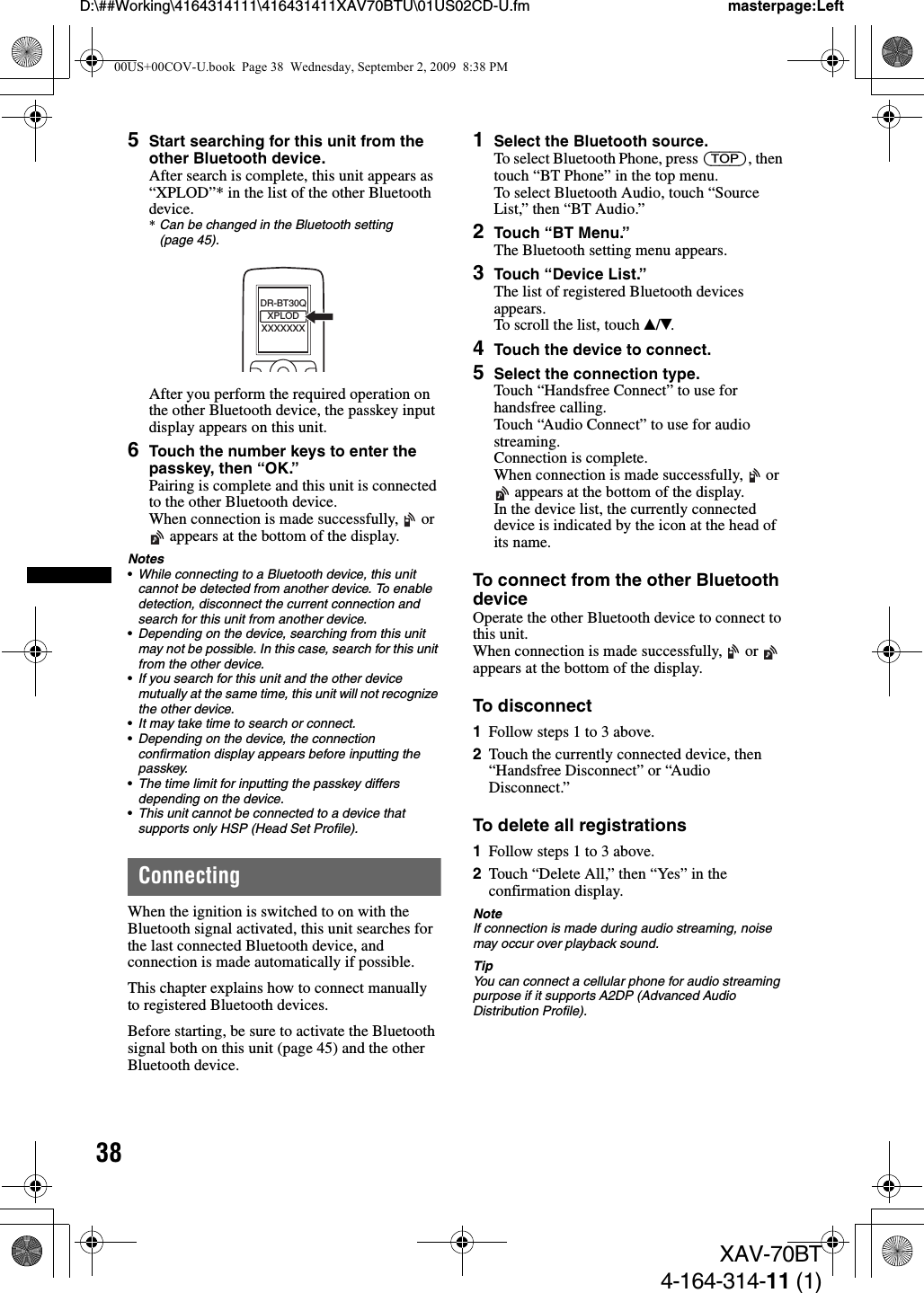 38D:\##Working\4164314111\416431411XAV70BTU\01US02CD-U.fm masterpage:LeftXAV-70BT4-164-314-11 (1)5Start searching for this unit from the other Bluetooth device.After search is complete, this unit appears as “XPLOD”* in the list of the other Bluetooth device.*Can be changed in the Bluetooth setting (page 45).After you perform the required operation on the other Bluetooth device, the passkey input display appears on this unit.6Touch the number keys to enter the passkey, then “OK.”Pairing is complete and this unit is connected to the other Bluetooth device.When connection is made successfully,   or  appears at the bottom of the display.Notes•While connecting to a Bluetooth device, this unit cannot be detected from another device. To enable detection, disconnect the current connection and search for this unit from another device.•Depending on the device, searching from this unit may not be possible. In this case, search for this unit from the other device.•If you search for this unit and the other device mutually at the same time, this unit will not recognize the other device.•It may take time to search or connect.•Depending on the device, the connection confirmation display appears before inputting the passkey.•The time limit for inputting the passkey differs depending on the device.•This unit cannot be connected to a device that supports only HSP (Head Set Profile).ConnectingWhen the ignition is switched to on with the Bluetooth signal activated, this unit searches for the last connected Bluetooth device, and connection is made automatically if possible.This chapter explains how to connect manually to registered Bluetooth devices.Before starting, be sure to activate the Bluetooth signal both on this unit (page 45) and the other Bluetooth device.1Select the Bluetooth source.To select Bluetooth Phone, press (TOP), then touch “BT Phone” in the top menu.To select Bluetooth Audio, touch “Source List,” then “BT Audio.”2Touch “BT Menu.”The Bluetooth setting menu appears.3Touch “Device List.”The list of registered Bluetooth devices appears.To scroll the list, touch v/V.4Touch the device to connect.5Select the connection type.Touch “Handsfree Connect” to use for handsfree calling.Touch “Audio Connect” to use for audio streaming.Connection is complete.When connection is made successfully,   or  appears at the bottom of the display.In the device list, the currently connected device is indicated by the icon at the head of its name.To connect from the other Bluetooth deviceOperate the other Bluetooth device to connect to this unit.When connection is made successfully,   or   appears at the bottom of the display.To disconnect1Follow steps 1 to 3 above.2Touch the currently connected device, then “Handsfree Disconnect” or “Audio Disconnect.”To delete all registrations1Follow steps 1 to 3 above.2Touch “Delete All,” then “Yes” in the confirmation display.NoteIf connection is made during audio streaming, noise may occur over playback sound.TipYou can connect a cellular phone for audio streaming purpose if it supports A2DP (Advanced Audio Distribution Profile).XXXXXXXDR-BT30QXPLOD00US+00COV-U.book  Page 38  Wednesday, September 2, 2009  8:38 PM