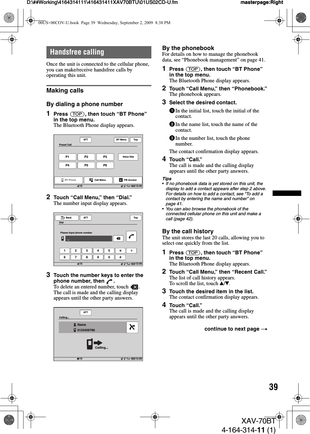 39D:\##Working\4164314111\416431411XAV70BTU\01US02CD-U.fm masterpage:RightD:\##Working\4164314111\416431411XAV70BTU\01US02CD-U.fm masterpage:RightXAV-70BT4-164-314-11 (1)Handsfree callingOnce the unit is connected to the cellular phone, you can make/receive handsfree calls by operating this unit.Making callsBy dialing a phone number1Press (TOP), then touch “BT Phone” in the top menu.The Bluetooth Phone display appears.2Touch “Call Menu,” then “Dial.”The number input display appears.3Touch the number keys to enter the phone number, then  .To delete an entered number, touch  .The call is made and the calling display appears until the other party answers.By the phonebookFor details on how to manage the phonebook data, see “Phonebook management” on page 41.1Press (TOP), then touch “BT Phone” in the top menu.The Bluetooth Phone display appears.2Touch “Call Menu,” then “Phonebook.”The phonebook appears.3Select the desired contact.1In the initial list, touch the initial of the contact.2In the name list, touch the name of the contact.3In the number list, touch the phone number.The contact confirmation display appears.4Touch “Call.”The call is made and the calling display appears until the other party answers.Tips•If no phonebook data is yet stored on this unit, the display to add a contact appears after step 2 above. For details on how to add a contact, see “To add a contact by entering the name and number” on page 41.•You can also browse the phonebook of the connected cellular phone on this unit and make a call (page 42).By the call historyThe unit stores the last 20 calls, allowing you to select one quickly from the list.1Press (TOP), then touch “BT Phone” in the top menu.The Bluetooth Phone display appears.2Touch “Call Menu,” then “Recent Call.”The list of call history appears.To scroll the list, touch v/V.3Touch the desired item in the list.The contact confirmation display appears.4Touch “Call.”The call is made and the calling display appears until the other party answers.ATTP1P4P2P5P3Voice DialP6BT MenuBT Phone12:0015Preset CallCall Menu PB AccessTopATT1 2 3 4 56 7 8 9 0Back12:0015DialPlease input phone number.TopATT12:0015Calling...Calling...Name0123456789   continue to next page t00US+00COV-U.book  Page 39  Wednesday, September 2, 2009  8:38 PM