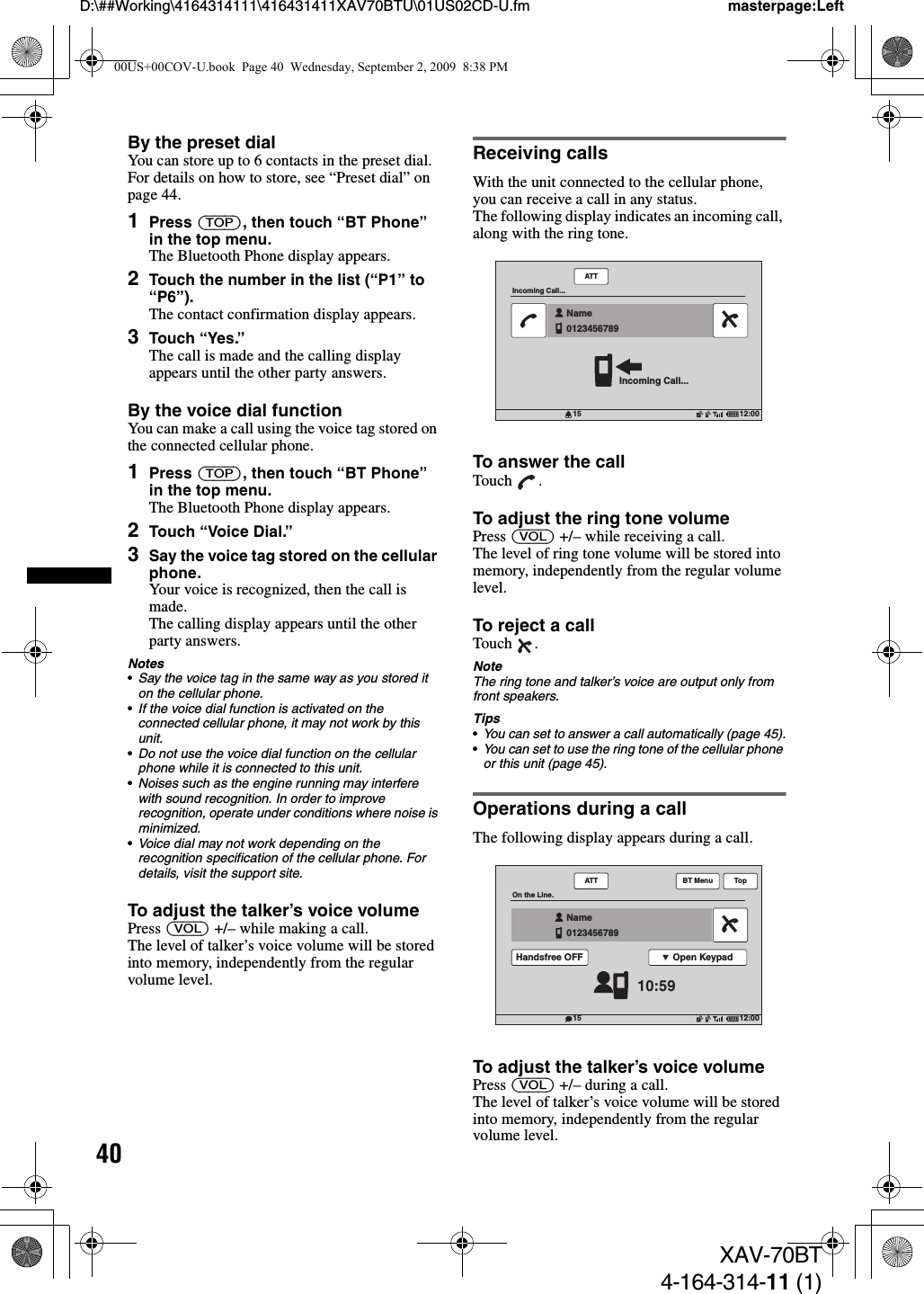 40D:\##Working\4164314111\416431411XAV70BTU\01US02CD-U.fm masterpage:LeftXAV-70BT4-164-314-11 (1)By the preset dialYou can store up to 6 contacts in the preset dial. For details on how to store, see “Preset dial” on page 44.1Press (TOP), then touch “BT Phone” in the top menu.The Bluetooth Phone display appears.2Touch the number in the list (“P1” to “P6”).The contact confirmation display appears.3Touch “Yes.”The call is made and the calling display appears until the other party answers.By the voice dial functionYou can make a call using the voice tag stored on the connected cellular phone.1Press (TOP), then touch “BT Phone” in the top menu.The Bluetooth Phone display appears.2Touch “Voice Dial.”3Say the voice tag stored on the cellular phone.Your voice is recognized, then the call is made.The calling display appears until the other party answers.Notes•Say the voice tag in the same way as you stored it on the cellular phone.•If the voice dial function is activated on the connected cellular phone, it may not work by this unit.•Do not use the voice dial function on the cellular phone while it is connected to this unit.•Noises such as the engine running may interfere with sound recognition. In order to improve recognition, operate under conditions where noise is minimized.•Voice dial may not work depending on the recognition specification of the cellular phone. For details, visit the support site.To adjust the talker’s voice volumePress (VOL) +/– while making a call.The level of talker’s voice volume will be stored into memory, independently from the regular volume level.Receiving callsWith the unit connected to the cellular phone, you can receive a call in any status.The following display indicates an incoming call, along with the ring tone.To answer the callTouch .To adjust the ring tone volumePress (VOL) +/– while receiving a call.The level of ring tone volume will be stored into memory, independently from the regular volume level.To reject a callTouch .NoteThe ring tone and talker’s voice are output only from front speakers.Tips•You can set to answer a call automatically (page 45).•You can set to use the ring tone of the cellular phone or this unit (page 45).Operations during a callThe following display appears during a call.To adjust the talker’s voice volumePress (VOL) +/– during a call.The level of talker’s voice volume will be stored into memory, independently from the regular volume level.12:0015ATTIncoming Call...Incoming Call...Name0123456789  12:0015ATTOn the Line.10:59Name0123456789  Open KeypadHandsfree OFFBT Menu Top00US+00COV-U.book  Page 40  Wednesday, September 2, 2009  8:38 PM