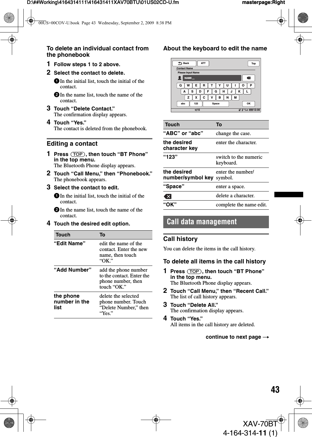43D:\##Working\4164314111\416431411XAV70BTU\01US02CD-U.fm masterpage:RightD:\##Working\4164314111\416431411XAV70BTU\01US02CD-U.fm masterpage:RightXAV-70BT4-164-314-11 (1)To delete an individual contact from the phonebook1Follow steps 1 to 2 above.2Select the contact to delete.1In the initial list, touch the initial of the contact.2In the name list, touch the name of the contact.3Touch “Delete Contact.”The confirmation display appears.4Touch “Yes.”The contact is deleted from the phonebook.Editing a contact1Press (TOP), then touch “BT Phone” in the top menu.The Bluetooth Phone display appears.2Touch “Call Menu,” then “Phonebook.”The phonebook appears.3Select the contact to edit.1In the initial list, touch the initial of the contact.2In the name list, touch the name of the contact.4Touch the desired edit option.About the keyboard to edit the nameCall data managementCall historyYou can delete the items in the call history.To delete all items in the call history1Press (TOP), then touch “BT Phone” in the top menu.The Bluetooth Phone display appears.2Touch “Call Menu,” then “Recent Call.”The list of call history appears.3Touch “Delete All.”The confirmation display appears.4Touch “Yes.”All items in the call history are deleted.Touch To“Edit Name” edit the name of the contact. Enter the new name, then touch “OK.”“Add Number” add the phone number to the contact. Enter the phone number, then touch “OK.”the phone number in the listdelete the selected phone number. Touch “Delete Number,” then “Yes.”Touch To“ABC” or “abc” change the case.the desired character key enter the character.“123” switch to the numeric keyboard.the desired number/symbol key enter the number/symbol.“Space” enter a space.delete a character.“OK” complete the name edit.continue to next page tATTBack12:0015Contact NamePlease Input NameNAMEQ W E R T Y U I O PA S D F G H J KZ X C V B N MLabc 123 OKSpaceTop00US+00COV-U.book  Page 43  Wednesday, September 2, 2009  8:38 PM