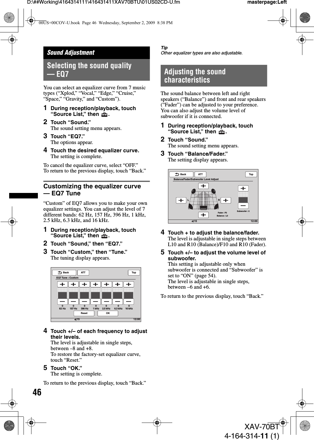 46D:\##Working\4164314111\416431411XAV70BTU\01US02CD-U.fm masterpage:LeftXAV-70BT4-164-314-11 (1)Sound AdjustmentSelecting the sound quality — EQ7You can select an equalizer curve from 7 music types (“Xplod,” “Vocal,” “Edge,” “Cruise,” “Space,” “Gravity,” and “Custom”).1During reception/playback, touch “Source List,” then  .2Touch “Sound.”The sound setting menu appears.3Touch “EQ7.”The options appear.4Touch the desired equalizer curve.The setting is complete.To cancel the equalizer curve, select “OFF.”To return to the previous display, touch “Back.”Customizing the equalizer curve — EQ7 Tune“Custom” of EQ7 allows you to make your own equalizer settings. You can adjust the level of 7 different bands: 62 Hz, 157 Hz, 396 Hz, 1 kHz, 2.5 kHz, 6.3 kHz, and 16 kHz.1During reception/playback, touch “Source List,” then  .2Touch “Sound,” then “EQ7.”3Touch “Custom,” then “Tune.”The tuning display appears.4Touch +/– of each frequency to adjust their levels.The level is adjustable in single steps, between –8 and +8.To restore the factory-set equalizer curve, touch “Reset.”5Touch “OK.”The setting is complete.To return to the previous display, touch “Back.”TipOther equalizer types are also adjustable.Adjusting the sound characteristicsThe sound balance between left and right speakers (“Balance”) and front and rear speakers (“Fader”) can be adjusted to your preference. You can also adjust the volume level of subwoofer if it is connected.1During reception/playback, touch “Source List,” then  .2Touch “Sound.”The sound setting menu appears.3Touch “Balance/Fader.”The setting display appears.4Touch + to adjust the balance/fader.The level is adjustable in single steps between L10 and R10 (Balance)/F10 and R10 (Fader).5Touch +/– to adjust the volume level of subwoofer.This setting is adjustable only when subwoofer is connected and “Subwoofer” is set to “ON” (page 54).The level is adjustable in single steps, between –6 and +6.To return to the previous display, touch “Back.”12:0015ATTReset OKBackEQ7 Tune : CustomTop62 Hz0157 Hz0396 Hz01 kHz02.5 kHz06.3 kHz016 kHz012:0015ATTBackBalance/Fader/Subwoofer Level AdjustTopSubwoofer : 0Fader : F0Balance : L0LR00US+00COV-U.book  Page 46  Wednesday, September 2, 2009  8:38 PM