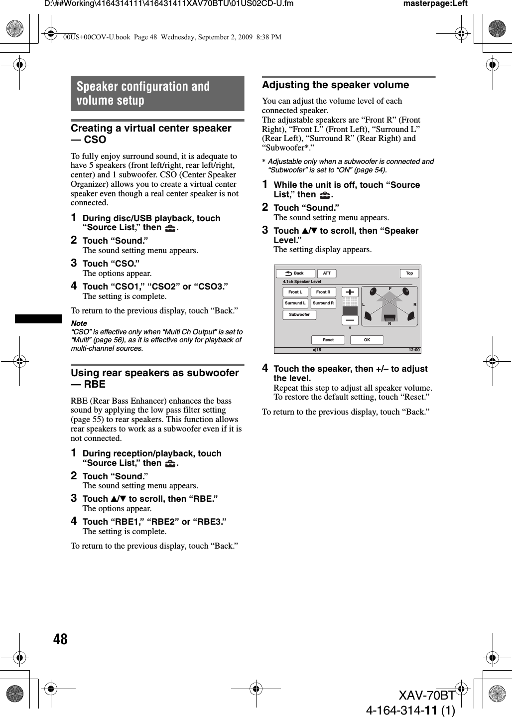 48D:\##Working\4164314111\416431411XAV70BTU\01US02CD-U.fm masterpage:LeftXAV-70BT4-164-314-11 (1)Speaker configuration and volume setupCreating a virtual center speaker — CSOTo fully enjoy surround sound, it is adequate to have 5 speakers (front left/right, rear left/right, center) and 1 subwoofer. CSO (Center Speaker Organizer) allows you to create a virtual center speaker even though a real center speaker is not connected.1During disc/USB playback, touch “Source List,” then  .2Touch “Sound.”The sound setting menu appears.3Touch “CSO.”The options appear.4Touch “CSO1,” “CSO2” or “CSO3.”The setting is complete.To return to the previous display, touch “Back.”Note“CSO” is effective only when “Multi Ch Output” is set to “Multi” (page 56), as it is effective only for playback of multi-channel sources.Using rear speakers as subwoofer — RBERBE (Rear Bass Enhancer) enhances the bass sound by applying the low pass filter setting (page 55) to rear speakers. This function allows rear speakers to work as a subwoofer even if it is not connected.1During reception/playback, touch “Source List,” then  .2Touch “Sound.”The sound setting menu appears.3Touch v/V to scroll, then “RBE.”The options appear.4Touch “RBE1,” “RBE2” or “RBE3.”The setting is complete.To return to the previous display, touch “Back.”Adjusting the speaker volumeYou can adjust the volume level of each connected speaker.The adjustable speakers are “Front R” (Front Right), “Front L” (Front Left), “Surround L” (Rear Left), “Surround R” (Rear Right) and “Subwoofer*.”*Adjustable only when a subwoofer is connected and “Subwoofer” is set to “ON” (page 54).1While the unit is off, touch “Source List,” then  .2Touch “Sound.”The sound setting menu appears.3Touch v/V to scroll, then “Speaker Level.”The setting display appears.4Touch the speaker, then +/– to adjust the level.Repeat this step to adjust all speaker volume.To restore the default setting, touch “Reset.”To return to the previous display, touch “Back.”LRRFFront LSurround LSubwooferFront RSurround R12:0015ATTReset OKBack4.1ch Speaker LevelTop000US+00COV-U.book  Page 48  Wednesday, September 2, 2009  8:38 PM