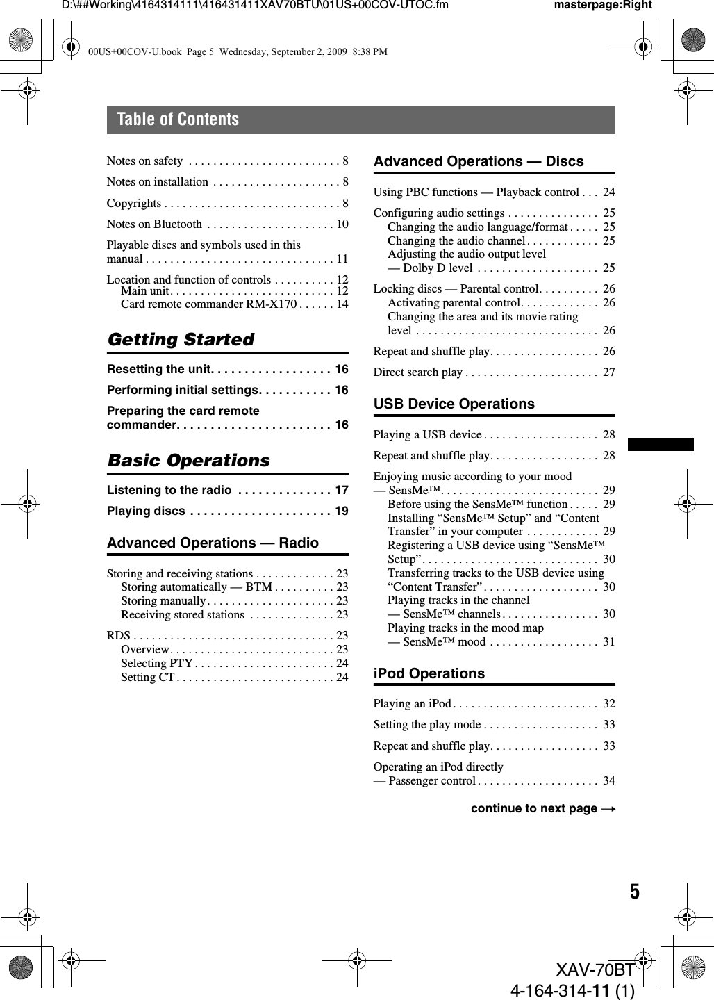 5D:\##Working\4164314111\416431411XAV70BTU\01US+00COV-UTOC.fm masterpage:RightTable of ContentsXAV-70BT4-164-314-11 (1)Notes on safety  . . . . . . . . . . . . . . . . . . . . . . . . . 8Notes on installation  . . . . . . . . . . . . . . . . . . . . . 8Copyrights . . . . . . . . . . . . . . . . . . . . . . . . . . . . . 8Notes on Bluetooth  . . . . . . . . . . . . . . . . . . . . . 10Playable discs and symbols used in this manual . . . . . . . . . . . . . . . . . . . . . . . . . . . . . . . 11Location and function of controls . . . . . . . . . . 12Main unit. . . . . . . . . . . . . . . . . . . . . . . . . . . 12Card remote commander RM-X170 . . . . . . 14Getting StartedResetting the unit. . . . . . . . . . . . . . . . . . 16Performing initial settings. . . . . . . . . . . 16Preparing the card remote commander. . . . . . . . . . . . . . . . . . . . . . . 16Basic OperationsListening to the radio  . . . . . . . . . . . . . . 17Playing discs . . . . . . . . . . . . . . . . . . . . . 19Advanced Operations — RadioStoring and receiving stations . . . . . . . . . . . . . 23Storing automatically — BTM . . . . . . . . . . 23Storing manually. . . . . . . . . . . . . . . . . . . . . 23Receiving stored stations  . . . . . . . . . . . . . . 23RDS . . . . . . . . . . . . . . . . . . . . . . . . . . . . . . . . . 23Overview. . . . . . . . . . . . . . . . . . . . . . . . . . . 23Selecting PTY . . . . . . . . . . . . . . . . . . . . . . . 24Setting CT . . . . . . . . . . . . . . . . . . . . . . . . . . 24Advanced Operations — DiscsUsing PBC functions — Playback control . . .  24Configuring audio settings . . . . . . . . . . . . . . .  25Changing the audio language/format . . . . .  25Changing the audio channel. . . . . . . . . . . .  25Adjusting the audio output level — Dolby D level  . . . . . . . . . . . . . . . . . . . .  25Locking discs — Parental control. . . . . . . . . .  26Activating parental control. . . . . . . . . . . . .  26Changing the area and its movie rating level . . . . . . . . . . . . . . . . . . . . . . . . . . . . . .  26Repeat and shuffle play. . . . . . . . . . . . . . . . . .  26Direct search play . . . . . . . . . . . . . . . . . . . . . .  27USB Device OperationsPlaying a USB device . . . . . . . . . . . . . . . . . . .  28Repeat and shuffle play. . . . . . . . . . . . . . . . . .  28Enjoying music according to your mood — SensMe™. . . . . . . . . . . . . . . . . . . . . . . . . .  29Before using the SensMe™ function . . . . .  29Installing “SensMe™ Setup” and “Content Transfer” in your computer . . . . . . . . . . . .  29Registering a USB device using “SensMe™ Setup”. . . . . . . . . . . . . . . . . . . . . . . . . . . . .  30Transferring tracks to the USB device using “Content Transfer”. . . . . . . . . . . . . . . . . . .  30Playing tracks in the channel — SensMe™ channels. . . . . . . . . . . . . . . .  30Playing tracks in the mood map — SensMe™ mood . . . . . . . . . . . . . . . . . .  31iPod OperationsPlaying an iPod . . . . . . . . . . . . . . . . . . . . . . . .  32Setting the play mode . . . . . . . . . . . . . . . . . . .  33Repeat and shuffle play. . . . . . . . . . . . . . . . . .  33Operating an iPod directly — Passenger control . . . . . . . . . . . . . . . . . . . .  34continue to next page t00US+00COV-U.book  Page 5  Wednesday, September 2, 2009  8:38 PM