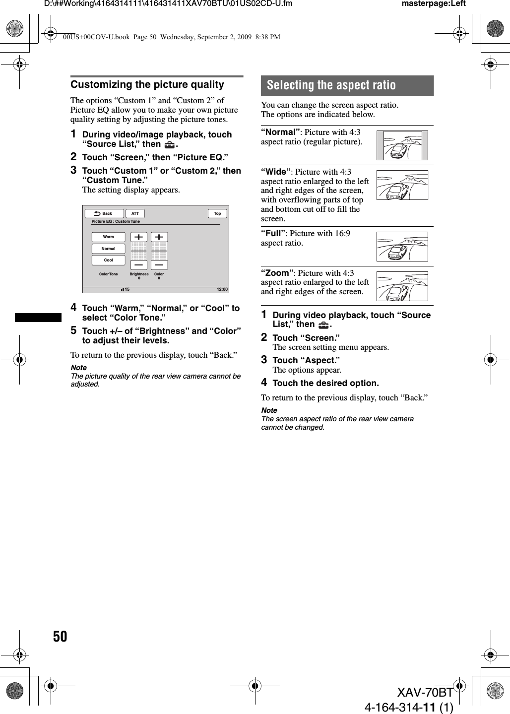 50D:\##Working\4164314111\416431411XAV70BTU\01US02CD-U.fm masterpage:LeftXAV-70BT4-164-314-11 (1)Customizing the picture qualityThe options “Custom 1” and “Custom 2” of Picture EQ allow you to make your own picture quality setting by adjusting the picture tones. 1During video/image playback, touch “Source List,” then  .2Touch “Screen,” then “Picture EQ.”3Touch “Custom 1” or “Custom 2,” then “Custom Tune.”The setting display appears.4Touch “Warm,” “Normal,” or “Cool” to select “Color Tone.”5Touch +/– of “Brightness” and “Color” to adjust their levels.To return to the previous display, touch “Back.”NoteThe picture quality of the rear view camera cannot be adjusted.Selecting the aspect ratioYou can change the screen aspect ratio.The options are indicated below.1During video playback, touch “Source List,” then  .2Touch “Screen.”The screen setting menu appears.3Touch “Aspect.”The options appear.4Touch the desired option.To return to the previous display, touch “Back.”NoteThe screen aspect ratio of the rear view camera cannot be changed.12:0015ATTBackPicture EQ : Custom TuneTopCoolColor Tone Brightness0Color0NormalWarm“Normal”: Picture with 4:3 aspect ratio (regular picture).“Wide”: Picture with 4:3 aspect ratio enlarged to the left and right edges of the screen, with overflowing parts of top and bottom cut off to fill the screen.“Full”: Picture with 16:9 aspect ratio.“Zoom”: Picture with 4:3 aspect ratio enlarged to the left and right edges of the screen.00US+00COV-U.book  Page 50  Wednesday, September 2, 2009  8:38 PM