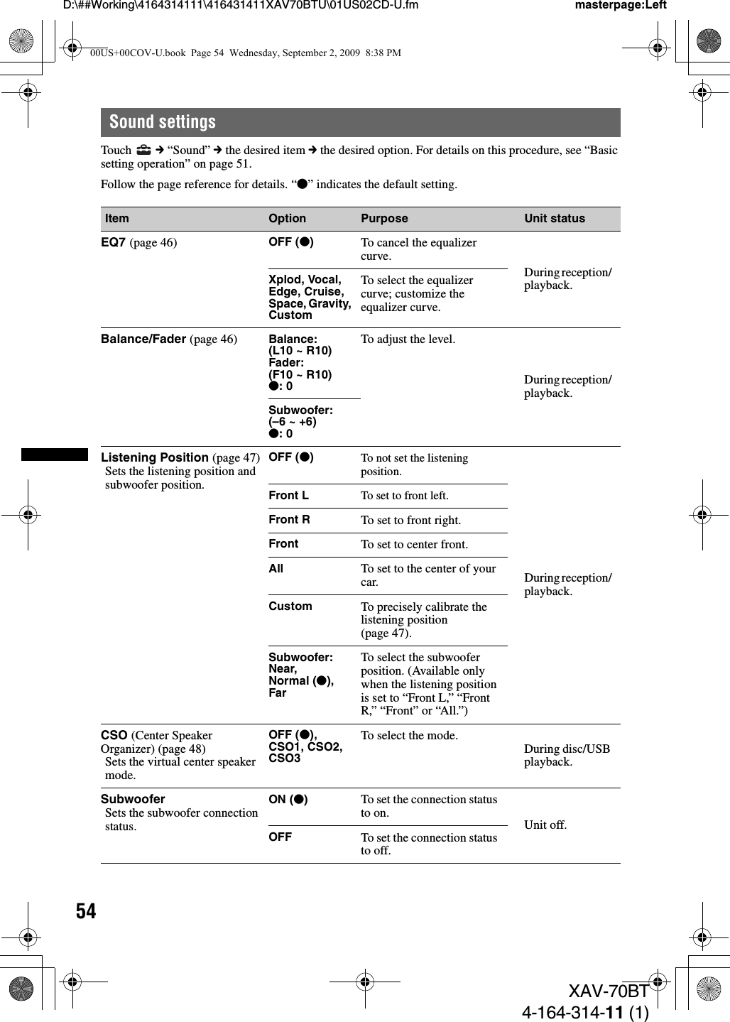 54D:\##Working\4164314111\416431411XAV70BTU\01US02CD-U.fm masterpage:LeftXAV-70BT4-164-314-11 (1)Sound settingsTouch  c “Sound” c the desired item c the desired option. For details on this procedure, see “Basic setting operation” on page 51.Follow the page reference for details. “z” indicates the default setting.Item Option Purpose Unit statusEQ7 (page 46) OFF (z)To cancel the equalizer curve.During reception/ playback.Xplod, Vocal, Edge, Cruise, Space, Gravity, CustomTo select the equalizer curve; customize the equalizer curve.Balance/Fader (page 46) Balance: (L10 ~ R10)Fader:(F10 ~ R10)z: 0To adjust the level.During reception/ playback.Subwoofer:(–6 ~ +6)z: 0Listening Position (page 47)Sets the listening position and subwoofer position.OFF (z)To not set the listening position.During reception/ playback.Front L To set to front left.Front R To set to front right.Front To set to center front.All To set to the center of your car.Custom To precisely calibrate the listening position (page 47).Subwoofer:Near, Normal (z), FarTo select the subwoofer position. (Available only when the listening position is set to “Front L,” “Front R,” “Front” or “All.”)CSO (Center Speaker Organizer) (page 48)Sets the virtual center speaker mode.OFF (z), CSO1, CSO2, CSO3To select the mode.During disc/USB playback.SubwooferSets the subwoofer connection status.ON (z)To set the connection status to on.Unit off.OFF To set the connection status to off.00US+00COV-U.book  Page 54  Wednesday, September 2, 2009  8:38 PM