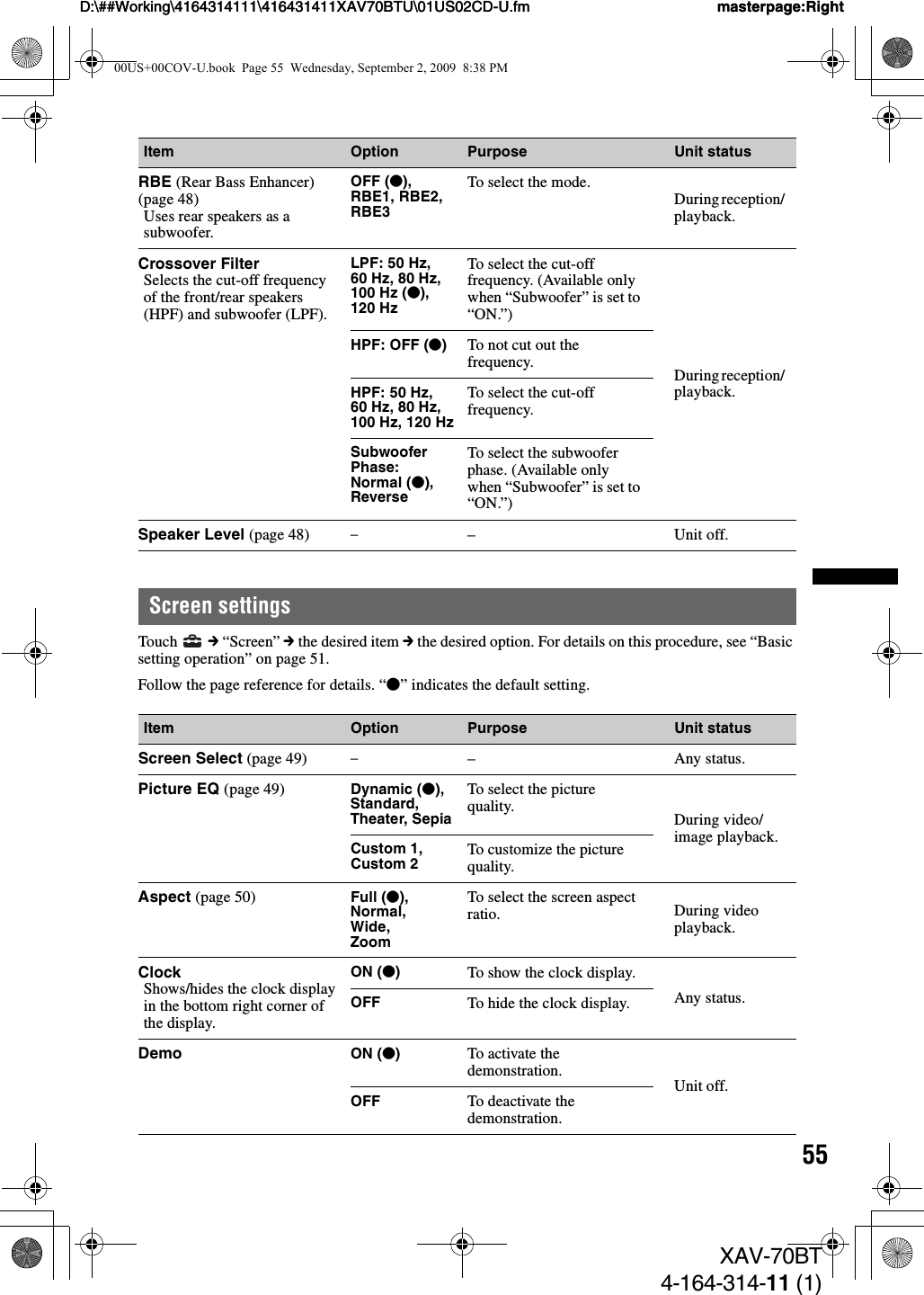 55D:\##Working\4164314111\416431411XAV70BTU\01US02CD-U.fm masterpage:RightD:\##Working\4164314111\416431411XAV70BTU\01US02CD-U.fm masterpage:RightXAV-70BT4-164-314-11 (1)Screen settingsTouch   c “Screen” c the desired item c the desired option. For details on this procedure, see “Basic setting operation” on page 51.Follow the page reference for details. “z” indicates the default setting.Item Option Purpose Unit statusRBE (Rear Bass Enhancer) (page 48)Uses rear speakers as a subwoofer.OFF (z), RBE1, RBE2, RBE3To select the mode.During reception/ playback.Crossover FilterSelects the cut-off frequency of the front/rear speakers (HPF) and subwoofer (LPF).LPF: 50 Hz, 60 Hz, 80 Hz, 100 Hz (z), 120 HzTo select the cut-off frequency. (Available only when “Subwoofer” is set to “ON.”)During reception/ playback.HPF: OFF (z)To not cut out the frequency.HPF: 50 Hz, 60 Hz, 80 Hz, 100 Hz, 120 Hz To select the cut-off frequency.Subwoofer Phase:Normal (z), ReverseTo select the subwoofer phase. (Available only when “Subwoofer” is set to “ON.”)Speaker Level (page 48) –– Unit off.Item Option Purpose Unit statusScreen Select (page 49) –– Any status.Picture EQ (page 49) Dynamic (z),Standard, Theater, SepiaTo select the picture quality. During video/image playback.Custom 1, Custom 2 To customize the picture quality.Aspect (page 50) Full (z),Normal,Wide,ZoomTo select the screen aspect ratio. During video playback.ClockShows/hides the clock display in the bottom right corner of the display.ON (z)To show the clock display.Any status.OFF To hide the clock display.Demo ON (z)To activate the demonstration.Unit off.OFF To deactivate the demonstration.00US+00COV-U.book  Page 55  Wednesday, September 2, 2009  8:38 PM