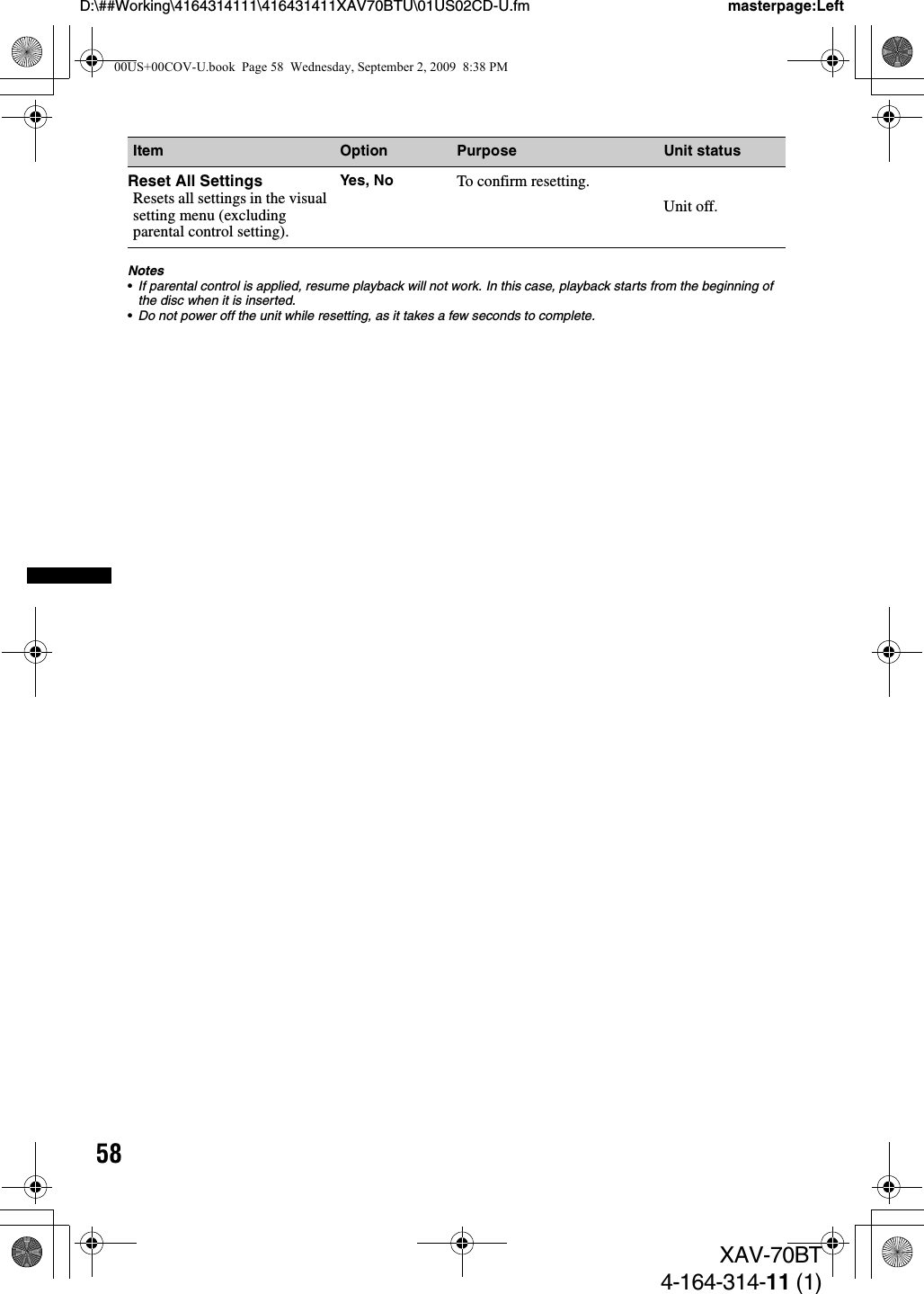 58D:\##Working\4164314111\416431411XAV70BTU\01US02CD-U.fm masterpage:LeftXAV-70BT4-164-314-11 (1)Notes•If parental control is applied, resume playback will not work. In this case, playback starts from the beginning of the disc when it is inserted.•Do not power off the unit while resetting, as it takes a few seconds to complete.Item Option Purpose Unit statusReset All SettingsResets all settings in the visual setting menu (excluding parental control setting).Yes, No To confirm resetting.Unit off.00US+00COV-U.book  Page 58  Wednesday, September 2, 2009  8:38 PM