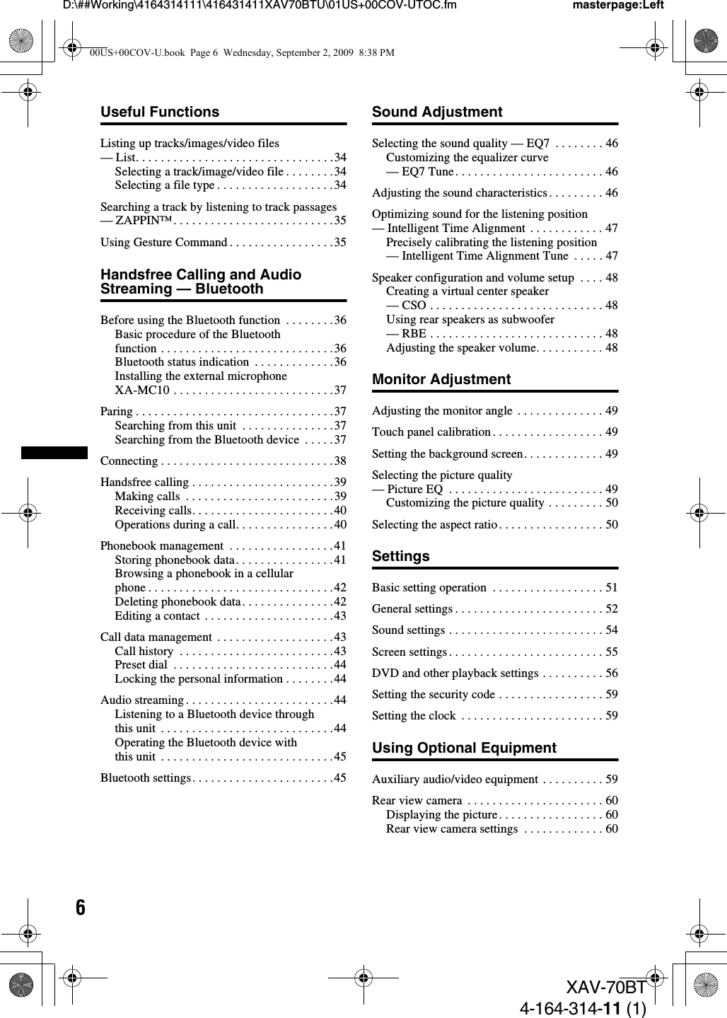 6D:\##Working\4164314111\416431411XAV70BTU\01US+00COV-UTOC.fm masterpage:LeftXAV-70BT4-164-314-11 (1)Useful FunctionsListing up tracks/images/video files — List. . . . . . . . . . . . . . . . . . . . . . . . . . . . . . . .34Selecting a track/image/video file . . . . . . . .34Selecting a file type . . . . . . . . . . . . . . . . . . .34Searching a track by listening to track passages — ZAPPIN™. . . . . . . . . . . . . . . . . . . . . . . . . .35Using Gesture Command . . . . . . . . . . . . . . . . .35Handsfree Calling and Audio Streaming — BluetoothBefore using the Bluetooth function  . . . . . . . .36Basic procedure of the Bluetooth function . . . . . . . . . . . . . . . . . . . . . . . . . . . .36Bluetooth status indication  . . . . . . . . . . . . .36Installing the external microphone XA-MC10 . . . . . . . . . . . . . . . . . . . . . . . . . .37Paring . . . . . . . . . . . . . . . . . . . . . . . . . . . . . . . .37Searching from this unit  . . . . . . . . . . . . . . .37Searching from the Bluetooth device  . . . . .37Connecting . . . . . . . . . . . . . . . . . . . . . . . . . . . .38Handsfree calling . . . . . . . . . . . . . . . . . . . . . . .39Making calls  . . . . . . . . . . . . . . . . . . . . . . . .39Receiving calls. . . . . . . . . . . . . . . . . . . . . . .40Operations during a call. . . . . . . . . . . . . . . .40Phonebook management  . . . . . . . . . . . . . . . . .41Storing phonebook data. . . . . . . . . . . . . . . .41Browsing a phonebook in a cellular phone . . . . . . . . . . . . . . . . . . . . . . . . . . . . . .42Deleting phonebook data. . . . . . . . . . . . . . .42Editing a contact  . . . . . . . . . . . . . . . . . . . . .43Call data management  . . . . . . . . . . . . . . . . . . .43Call history  . . . . . . . . . . . . . . . . . . . . . . . . .43Preset dial  . . . . . . . . . . . . . . . . . . . . . . . . . .44Locking the personal information . . . . . . . .44Audio streaming . . . . . . . . . . . . . . . . . . . . . . . .44Listening to a Bluetooth device through this unit  . . . . . . . . . . . . . . . . . . . . . . . . . . . .44Operating the Bluetooth device with this unit  . . . . . . . . . . . . . . . . . . . . . . . . . . . .45Bluetooth settings. . . . . . . . . . . . . . . . . . . . . . .45Sound AdjustmentSelecting the sound quality — EQ7  . . . . . . . . 46Customizing the equalizer curve — EQ7 Tune. . . . . . . . . . . . . . . . . . . . . . . . 46Adjusting the sound characteristics. . . . . . . . . 46Optimizing sound for the listening position — Intelligent Time Alignment  . . . . . . . . . . . . 47Precisely calibrating the listening position — Intelligent Time Alignment Tune  . . . . . 47Speaker configuration and volume setup  . . . . 48Creating a virtual center speaker — CSO . . . . . . . . . . . . . . . . . . . . . . . . . . . . 48Using rear speakers as subwoofer — RBE . . . . . . . . . . . . . . . . . . . . . . . . . . . . 48Adjusting the speaker volume. . . . . . . . . . . 48Monitor AdjustmentAdjusting the monitor angle  . . . . . . . . . . . . . . 49Touch panel calibration . . . . . . . . . . . . . . . . . . 49Setting the background screen. . . . . . . . . . . . . 49Selecting the picture quality — Picture EQ  . . . . . . . . . . . . . . . . . . . . . . . . . 49Customizing the picture quality . . . . . . . . . 50Selecting the aspect ratio . . . . . . . . . . . . . . . . . 50SettingsBasic setting operation  . . . . . . . . . . . . . . . . . . 51General settings . . . . . . . . . . . . . . . . . . . . . . . . 52Sound settings . . . . . . . . . . . . . . . . . . . . . . . . . 54Screen settings . . . . . . . . . . . . . . . . . . . . . . . . . 55DVD and other playback settings . . . . . . . . . . 56Setting the security code . . . . . . . . . . . . . . . . . 59Setting the clock  . . . . . . . . . . . . . . . . . . . . . . . 59Using Optional EquipmentAuxiliary audio/video equipment . . . . . . . . . . 59Rear view camera  . . . . . . . . . . . . . . . . . . . . . . 60Displaying the picture. . . . . . . . . . . . . . . . . 60Rear view camera settings  . . . . . . . . . . . . . 6000US+00COV-U.book  Page 6  Wednesday, September 2, 2009  8:38 PM
