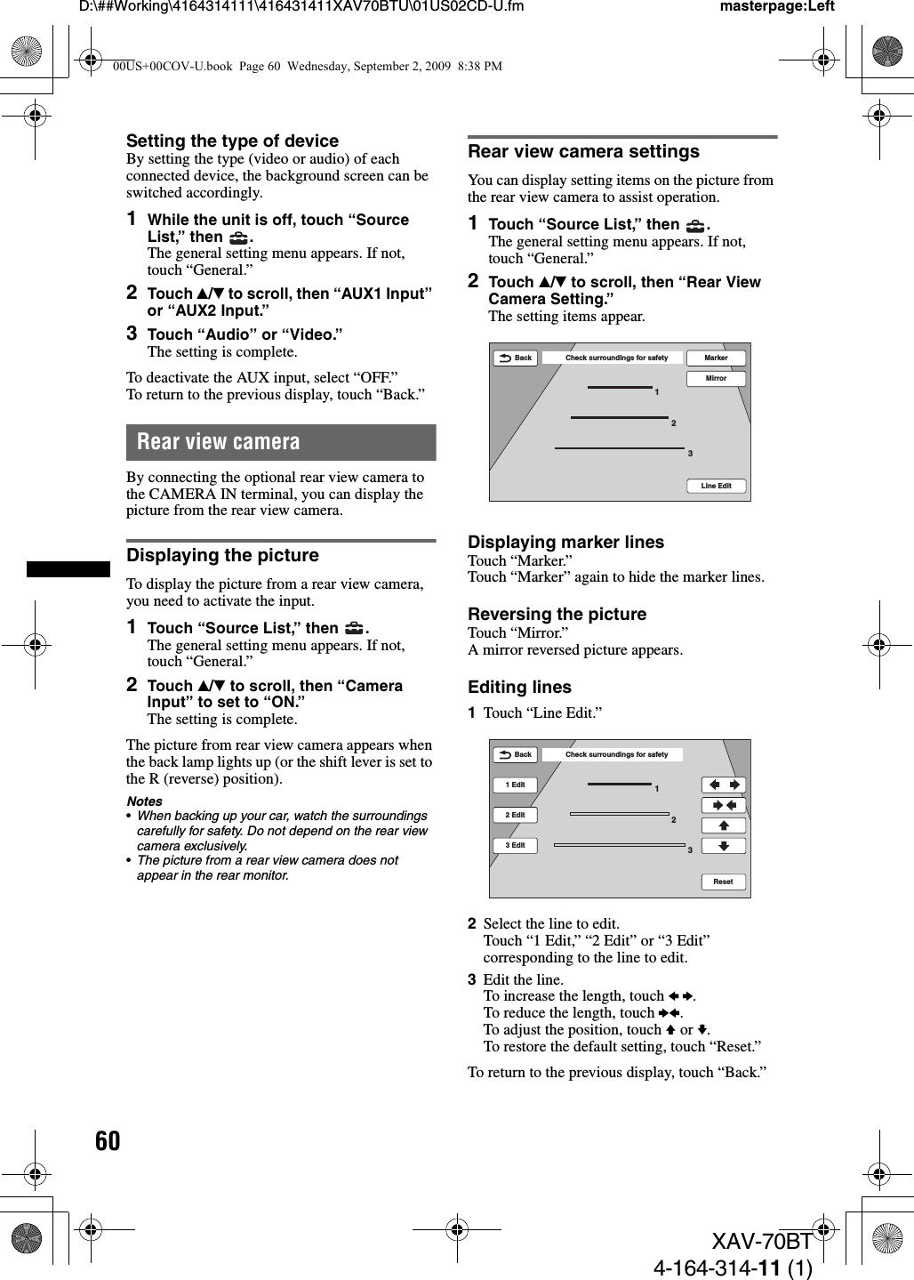 60D:\##Working\4164314111\416431411XAV70BTU\01US02CD-U.fm masterpage:LeftXAV-70BT4-164-314-11 (1)Setting the type of deviceBy setting the type (video or audio) of each connected device, the background screen can be switched accordingly.1While the unit is off, touch “Source List,” then  .The general setting menu appears. If not, touch “General.”2Touch v/V to scroll, then “AUX1 Input” or “AUX2 Input.”3Touch “Audio” or “Video.”The setting is complete.To deactivate the AUX input, select “OFF.”To return to the previous display, touch “Back.”Rear view cameraBy connecting the optional rear view camera to the CAMERA IN terminal, you can display the picture from the rear view camera.Displaying the pictureTo display the picture from a rear view camera, you need to activate the input.1Touch “Source List,” then  .The general setting menu appears. If not, touch “General.”2Touch v/V to scroll, then “Camera Input” to set to “ON.”The setting is complete.The picture from rear view camera appears when the back lamp lights up (or the shift lever is set to the R (reverse) position).Notes•When backing up your car, watch the surroundings carefully for safety. Do not depend on the rear view camera exclusively.•The picture from a rear view camera does not appear in the rear monitor.Rear view camera settingsYou can display setting items on the picture from the rear view camera to assist operation.1Touch “Source List,” then  .The general setting menu appears. If not, touch “General.”2Touch v/V to scroll, then “Rear View Camera Setting.”The setting items appear.Displaying marker linesTouch “Marker.”Touch “Marker” again to hide the marker lines.Reversing the pictureTouch “Mirror.”A mirror reversed picture appears.Editing lines1Touch “Line Edit.”2Select the line to edit.Touch “1 Edit,” “2 Edit” or “3 Edit” corresponding to the line to edit.3Edit the line.To increase the length, touch B b.To reduce the length, touch bB.To adjust the position, touch V or v.To restore the default setting, touch “Reset.”To return to the previous display, touch “Back.”Line Edit123Check surroundings for safetyBack MarkerMirrorCheck surroundings for safetyBack1232 Edit3 Edit1 EditReset00US+00COV-U.book  Page 60  Wednesday, September 2, 2009  8:38 PM