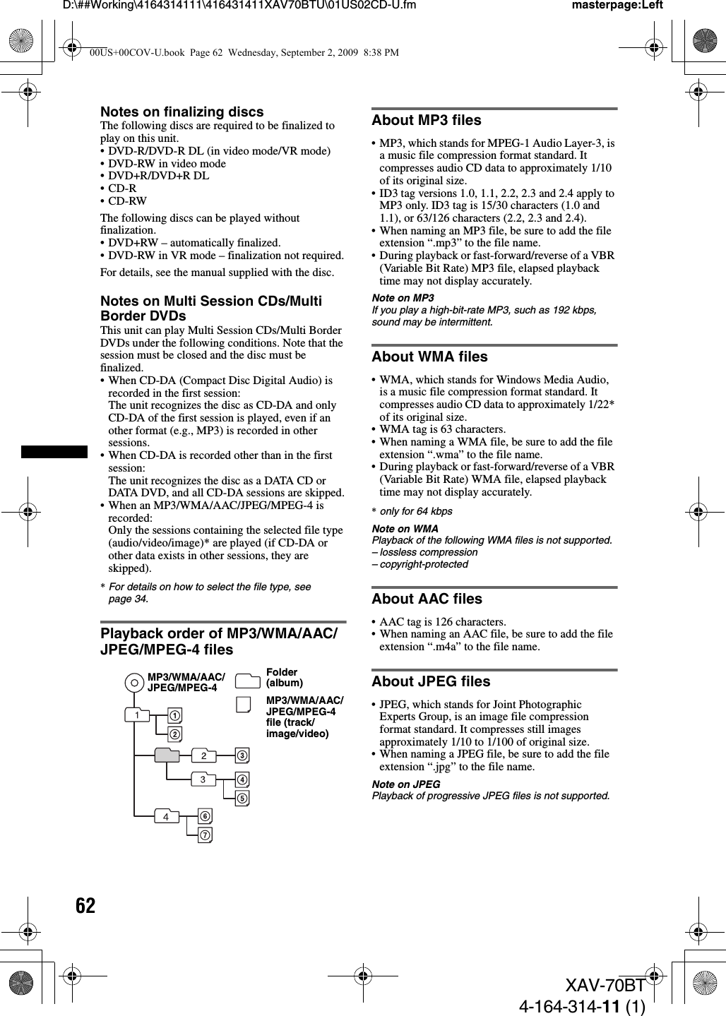 62D:\##Working\4164314111\416431411XAV70BTU\01US02CD-U.fm masterpage:LeftXAV-70BT4-164-314-11 (1)Notes on finalizing discsThe following discs are required to be finalized to play on this unit.• DVD-R/DVD-R DL (in video mode/VR mode)• DVD-RW in video mode• DVD+R/DVD+R DL•CD-R•CD-RWThe following discs can be played without finalization.• DVD+RW – automatically finalized.• DVD-RW in VR mode – finalization not required.For details, see the manual supplied with the disc.Notes on Multi Session CDs/Multi Border DVDsThis unit can play Multi Session CDs/Multi Border DVDs under the following conditions. Note that the session must be closed and the disc must be finalized.• When CD-DA (Compact Disc Digital Audio) is recorded in the first session:The unit recognizes the disc as CD-DA and only CD-DA of the first session is played, even if an other format (e.g., MP3) is recorded in other sessions.• When CD-DA is recorded other than in the first session:The unit recognizes the disc as a DATA CD or DATA DVD, and all CD-DA sessions are skipped.• When an MP3/WMA/AAC/JPEG/MPEG-4 is recorded:Only the sessions containing the selected file type (audio/video/image)* are played (if CD-DA or other data exists in other sessions, they are skipped).*For details on how to select the file type, see page 34.Playback order of MP3/WMA/AAC/JPEG/MPEG-4 filesAbout MP3 files• MP3, which stands for MPEG-1 Audio Layer-3, is a music file compression format standard. It compresses audio CD data to approximately 1/10 of its original size.• ID3 tag versions 1.0, 1.1, 2.2, 2.3 and 2.4 apply to MP3 only. ID3 tag is 15/30 characters (1.0 and 1.1), or 63/126 characters (2.2, 2.3 and 2.4).• When naming an MP3 file, be sure to add the file extension “.mp3” to the file name.• During playback or fast-forward/reverse of a VBR (Variable Bit Rate) MP3 file, elapsed playback time may not display accurately.Note on MP3If you play a high-bit-rate MP3, such as 192 kbps, sound may be intermittent.About WMA files• WMA, which stands for Windows Media Audio, is a music file compression format standard. It compresses audio CD data to approximately 1/22* of its original size.• WMA tag is 63 characters.• When naming a WMA file, be sure to add the file extension “.wma” to the file name.• During playback or fast-forward/reverse of a VBR (Variable Bit Rate) WMA file, elapsed playback time may not display accurately.*only for 64 kbpsNote on WMAPlayback of the following WMA files is not supported.– lossless compression– copyright-protectedAbout AAC files• AAC tag is 126 characters.• When naming an AAC file, be sure to add the file extension “.m4a” to the file name.About JPEG files• JPEG, which stands for Joint Photographic Experts Group, is an image file compression format standard. It compresses still images approximately 1/10 to 1/100 of original size.• When naming a JPEG file, be sure to add the file extension “.jpg” to the file name.Note on JPEGPlayback of progressive JPEG files is not supported.Folder (album)MP3/WMA/AAC/JPEG/MPEG-4 file (track/image/video)MP3/WMA/AAC/JPEG/MPEG-400US+00COV-U.book  Page 62  Wednesday, September 2, 2009  8:38 PM