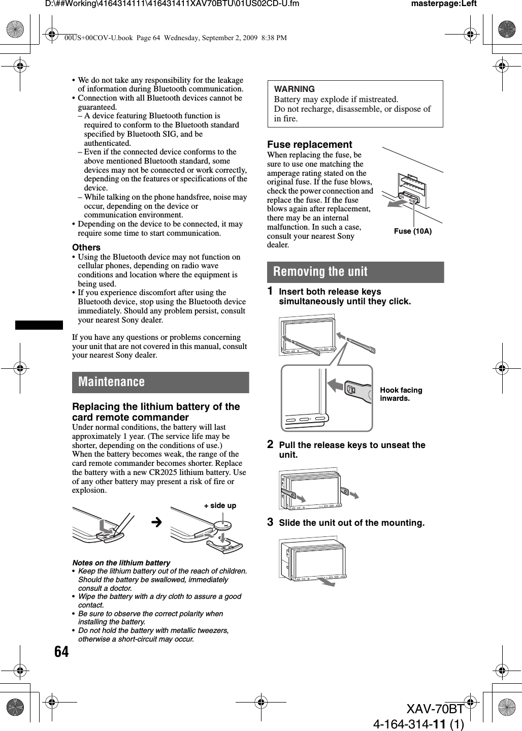 64D:\##Working\4164314111\416431411XAV70BTU\01US02CD-U.fm masterpage:LeftXAV-70BT4-164-314-11 (1)• We do not take any responsibility for the leakage of information during Bluetooth communication.• Connection with all Bluetooth devices cannot be guaranteed.– A device featuring Bluetooth function is required to conform to the Bluetooth standard specified by Bluetooth SIG, and be authenticated.– Even if the connected device conforms to the above mentioned Bluetooth standard, some devices may not be connected or work correctly, depending on the features or specifications of the device.– While talking on the phone handsfree, noise may occur, depending on the device or communication environment.• Depending on the device to be connected, it may require some time to start communication.Others• Using the Bluetooth device may not function on cellular phones, depending on radio wave conditions and location where the equipment is being used.• If you experience discomfort after using the Bluetooth device, stop using the Bluetooth device immediately. Should any problem persist, consult your nearest Sony dealer.If you have any questions or problems concerning your unit that are not covered in this manual, consult your nearest Sony dealer.MaintenanceReplacing the lithium battery of the card remote commanderUnder normal conditions, the battery will last approximately 1 year. (The service life may be shorter, depending on the conditions of use.)When the battery becomes weak, the range of the card remote commander becomes shorter. Replace the battery with a new CR2025 lithium battery. Use of any other battery may present a risk of fire or explosion.Notes on the lithium battery•Keep the lithium battery out of the reach of children. Should the battery be swallowed, immediately consult a doctor.•Wipe the battery with a dry cloth to assure a good contact.•Be sure to observe the correct polarity when installing the battery.•Do not hold the battery with metallic tweezers, otherwise a short-circuit may occur.Fuse replacementWhen replacing the fuse, be sure to use one matching the amperage rating stated on the original fuse. If the fuse blows, check the power connection and replace the fuse. If the fuse blows again after replacement, there may be an internal malfunction. In such a case, consult your nearest Sony dealer.Removing the unit1Insert both release keys simultaneously until they click.2Pull the release keys to unseat the unit.3Slide the unit out of the mounting.c+ side upWARNINGBattery may explode if mistreated.Do not recharge, disassemble, or dispose ofin fire.Fuse (10A)Hook facing inwards.00US+00COV-U.book  Page 64  Wednesday, September 2, 2009  8:38 PM
