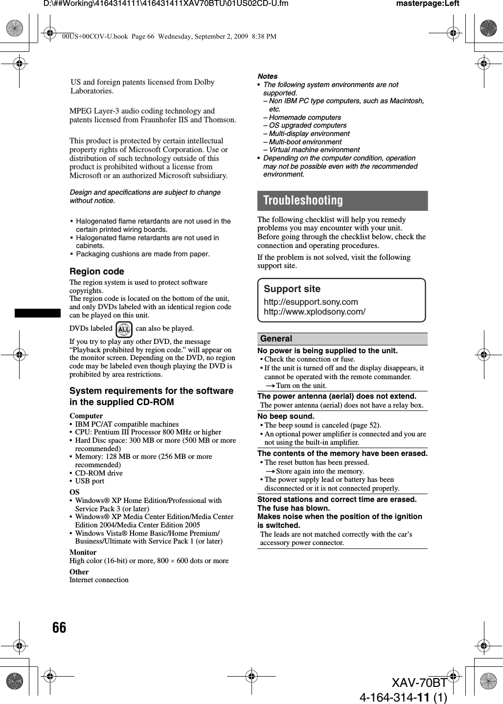66D:\##Working\4164314111\416431411XAV70BTU\01US02CD-U.fm masterpage:LeftXAV-70BT4-164-314-11 (1)Design and specifications are subject to change without notice.Region codeThe region system is used to protect software copyrights.The region code is located on the bottom of the unit, and only DVDs labeled with an identical region code can be played on this unit.DVDs labeled   can also be played.If you try to play any other DVD, the message “Playback prohibited by region code.” will appear on the monitor screen. Depending on the DVD, no region code may be labeled even though playing the DVD is prohibited by area restrictions.System requirements for the software in the supplied CD-ROMComputer• IBM PC/AT compatible machines• CPU: Pentium III Processor 800 MHz or higher• Hard Disc space: 300 MB or more (500 MB or more recommended)• Memory: 128 MB or more (256 MB or more recommended)• CD-ROM drive• USB portOS• Windows® XP Home Edition/Professional with Service Pack 3 (or later)• Windows® XP Media Center Edition/Media Center Edition 2004/Media Center Edition 2005• Windows Vista® Home Basic/Home Premium/Business/Ultimate with Service Pack 1 (or later)MonitorHigh color (16-bit) or more, 800 × 600 dots or moreOtherInternet connectionNotes•The following system environments are not supported.– Non IBM PC type computers, such as Macintosh, etc.– Homemade computers– OS upgraded computers– Multi-display environment– Multi-boot environment– Virtual machine environment•Depending on the computer condition, operation may not be possible even with the recommended environment.TroubleshootingThe following checklist will help you remedy problems you may encounter with your unit.Before going through the checklist below, check the connection and operating procedures.If the problem is not solved, visit the following support site.US and foreign patents licensed from Dolby Laboratories.MPEG Layer-3 audio coding technology and patents licensed from Fraunhofer IIS and Thomson.This product is protected by certain intellectual property rights of Microsoft Corporation. Use or distribution of such technology outside of this product is prohibited without a license from Microsoft or an authorized Microsoft subsidiary.•  Halogenated flame retardants are not used in the   certain printed wiring boards.•  Halogenated flame retardants are not used in  cabinets.•  Packaging cushions are made from paper.ALLGeneralNo power is being supplied to the unit.• Check the connection or fuse.• If the unit is turned off and the display disappears, it cannot be operated with the remote commander. tTurn on the unit.The power antenna (aerial) does not extend.The power antenna (aerial) does not have a relay box.No beep sound.• The beep sound is canceled (page 52).• An optional power amplifier is connected and you are not using the built-in amplifier.The contents of the memory have been erased.• The reset button has been pressed.tStore again into the memory.• The power supply lead or battery has been disconnected or it is not connected properly.Stored stations and correct time are erased.The fuse has blown.Makes noise when the position of the ignition is switched.The leads are not matched correctly with the car’s accessory power connector.Support sitehttp://esupport.sony.comhttp://www.xplodsony.com/00US+00COV-U.book  Page 66  Wednesday, September 2, 2009  8:38 PM