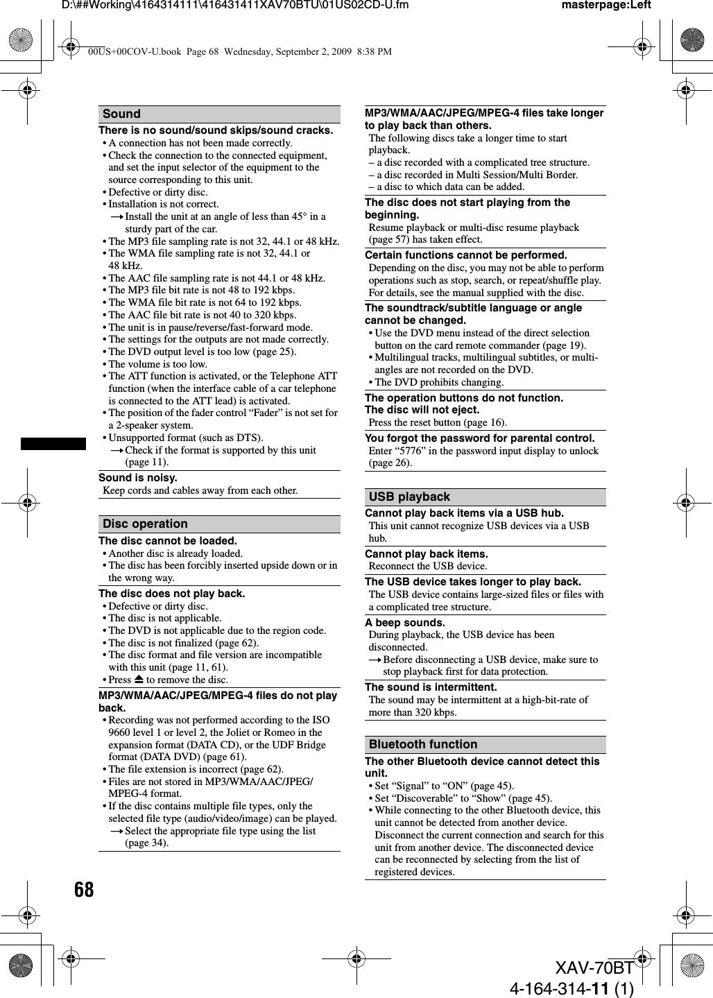 68D:\##Working\4164314111\416431411XAV70BTU\01US02CD-U.fm masterpage:LeftXAV-70BT4-164-314-11 (1)SoundThere is no sound/sound skips/sound cracks.• A connection has not been made correctly.• Check the connection to the connected equipment, and set the input selector of the equipment to the source corresponding to this unit.• Defective or dirty disc.• Installation is not correct.tInstall the unit at an angle of less than 45° in a sturdy part of the car.• The MP3 file sampling rate is not 32, 44.1 or 48 kHz.• The WMA file sampling rate is not 32, 44.1 or 48 kHz.• The AAC file sampling rate is not 44.1 or 48 kHz.• The MP3 file bit rate is not 48 to 192 kbps.• The WMA file bit rate is not 64 to 192 kbps.• The AAC file bit rate is not 40 to 320 kbps.• The unit is in pause/reverse/fast-forward mode.• The settings for the outputs are not made correctly.• The DVD output level is too low (page 25).• The volume is too low.• The ATT function is activated, or the Telephone ATT function (when the interface cable of a car telephone is connected to the ATT lead) is activated.• The position of the fader control “Fader” is not set for a 2-speaker system.• Unsupported format (such as DTS).tCheck if the format is supported by this unit (page 11).Sound is noisy.Keep cords and cables away from each other.Disc operationThe disc cannot be loaded.• Another disc is already loaded.• The disc has been forcibly inserted upside down or in the wrong way.The disc does not play back.• Defective or dirty disc.• The disc is not applicable.• The DVD is not applicable due to the region code.• The disc is not finalized (page 62).• The disc format and file version are incompatible with this unit (page 11, 61).• Press Z to remove the disc.MP3/WMA/AAC/JPEG/MPEG-4 files do not play back.• Recording was not performed according to the ISO 9660 level 1 or level 2, the Joliet or Romeo in the expansion format (DATA CD), or the UDF Bridge format (DATA DVD) (page 61).• The file extension is incorrect (page 62).• Files are not stored in MP3/WMA/AAC/JPEG/MPEG-4 format.• If the disc contains multiple file types, only the selected file type (audio/video/image) can be played.tSelect the appropriate file type using the list (page 34).MP3/WMA/AAC/JPEG/MPEG-4 files take longer to play back than others.The following discs take a longer time to start playback.– a disc recorded with a complicated tree structure.– a disc recorded in Multi Session/Multi Border.– a disc to which data can be added.The disc does not start playing from the beginning.Resume playback or multi-disc resume playback (page 57) has taken effect.Certain functions cannot be performed.Depending on the disc, you may not be able to perform operations such as stop, search, or repeat/shuffle play. For details, see the manual supplied with the disc.The soundtrack/subtitle language or angle cannot be changed.• Use the DVD menu instead of the direct selection button on the card remote commander (page 19).• Multilingual tracks, multilingual subtitles, or multi-angles are not recorded on the DVD.• The DVD prohibits changing.The operation buttons do not function.The disc will not eject.Press the reset button (page 16).You forgot the password for parental control.Enter “5776” in the password input display to unlock (page 26).USB playbackCannot play back items via a USB hub.This unit cannot recognize USB devices via a USB hub.Cannot play back items.Reconnect the USB device.The USB device takes longer to play back.The USB device contains large-sized files or files with a complicated tree structure.A beep sounds.During playback, the USB device has been disconnected.tBefore disconnecting a USB device, make sure to stop playback first for data protection.The sound is intermittent.The sound may be intermittent at a high-bit-rate of more than 320 kbps.Bluetooth functionThe other Bluetooth device cannot detect this unit.• Set “Signal” to “ON” (page 45).• Set “Discoverable” to “Show” (page 45).• While connecting to the other Bluetooth device, this unit cannot be detected from another device. Disconnect the current connection and search for this unit from another device. The disconnected device can be reconnected by selecting from the list of registered devices.00US+00COV-U.book  Page 68  Wednesday, September 2, 2009  8:38 PM