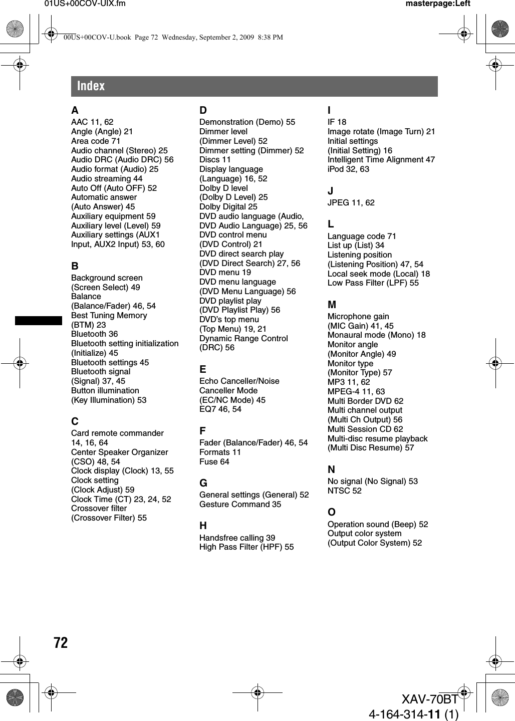 7201US+00COV-UIX.fm masterpage:LeftXAV-70BT4-164-314-11 (1)IndexAAAC 11, 62Angle (Angle) 21Area code 71Audio channel (Stereo) 25Audio DRC (Audio DRC) 56Audio format (Audio) 25Audio streaming 44Auto Off (Auto OFF) 52Automatic answer (Auto Answer) 45Auxiliary equipment 59Auxiliary level (Level) 59Auxiliary settings (AUX1 Input, AUX2 Input) 53, 60BBackground screen (Screen Select) 49Balance (Balance/Fader) 46, 54Best Tuning Memory (BTM) 23Bluetooth 36Bluetooth setting initialization (Initialize) 45Bluetooth settings 45Bluetooth signal (Signal) 37, 45Button illumination (Key Illumination) 53CCard remote commander 14, 16, 64Center Speaker Organizer (CSO) 48, 54Clock display (Clock) 13, 55Clock setting (Clock Adjust) 59Clock Time (CT) 23, 24, 52Crossover filter (Crossover Filter) 55DDemonstration (Demo) 55Dimmer level (Dimmer Level) 52Dimmer setting (Dimmer) 52Discs 11Display language (Language) 16, 52Dolby D level (Dolby D Level) 25Dolby Digital 25DVD audio language (Audio, DVD Audio Language) 25, 56DVD control menu (DVD Control) 21DVD direct search play (DVD Direct Search) 27, 56DVD menu 19DVD menu language (DVD Menu Language) 56DVD playlist play (DVD Playlist Play) 56DVD’s top menu (Top Menu) 19, 21Dynamic Range Control (DRC) 56EEcho Canceller/Noise Canceller Mode (EC/NC Mode) 45EQ7 46, 54FFader (Balance/Fader) 46, 54Formats 11Fuse 64GGeneral settings (General) 52Gesture Command 35HHandsfree calling 39High Pass Filter (HPF) 55IIF 18Image rotate (Image Turn) 21Initial settings (Initial Setting) 16Intelligent Time Alignment 47iPod 32, 63JJPEG 11, 62LLanguage code 71List up (List) 34Listening position (Listening Position) 47, 54Local seek mode (Local) 18Low Pass Filter (LPF) 55MMicrophone gain (MIC Gain) 41, 45Monaural mode (Mono) 18Monitor angle (Monitor Angle) 49Monitor type (Monitor Type) 57MP3 11, 62MPEG-4 11, 63Multi Border DVD 62Multi channel output (Multi Ch Output) 56Multi Session CD 62Multi-disc resume playback (Multi Disc Resume) 57NNo signal (No Signal) 53NTSC 52OOperation sound (Beep) 52Output color system (Output Color System) 5200US+00COV-U.book  Page 72  Wednesday, September 2, 2009  8:38 PM