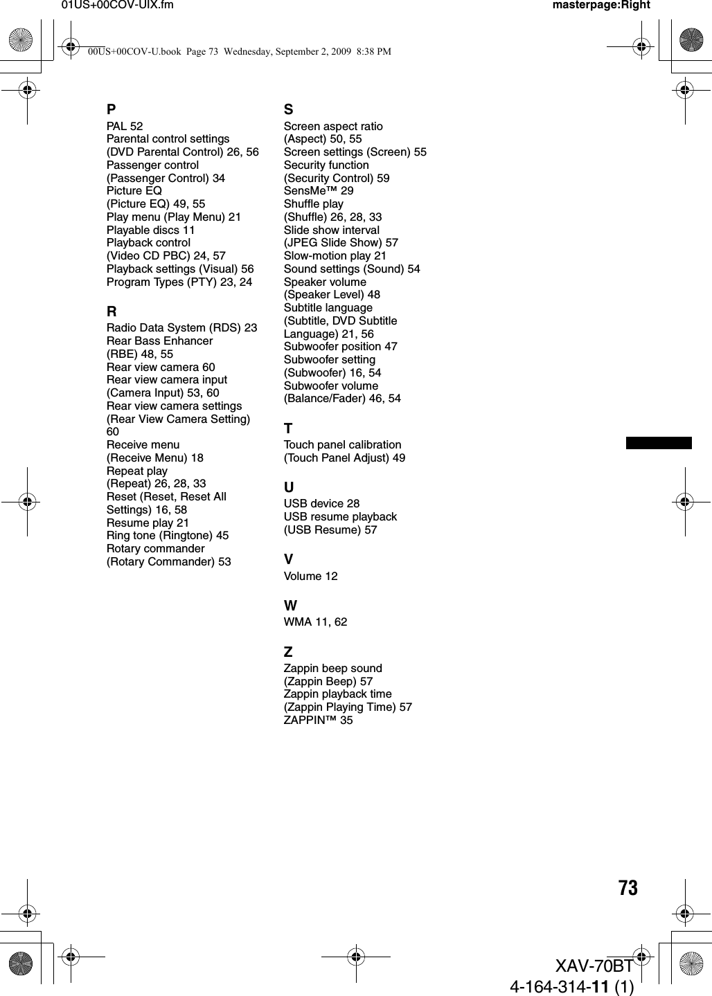 7301US+00COV-UIX.fm masterpage:RightXAV-70BT4-164-314-11 (1)PPAL 52Parental control settings (DVD Parental Control) 26, 56Passenger control (Passenger Control) 34Picture EQ (Picture EQ) 49, 55Play menu (Play Menu) 21Playable discs 11Playback control (Video CD PBC) 24, 57Playback settings (Visual) 56Program Types (PTY) 23, 24RRadio Data System (RDS) 23Rear Bass Enhancer (RBE) 48, 55Rear view camera 60Rear view camera input (Camera Input) 53, 60Rear view camera settings (Rear View Camera Setting) 60Receive menu (Receive Menu) 18Repeat play (Repeat) 26, 28, 33Reset (Reset, Reset All Settings) 16, 58Resume play 21Ring tone (Ringtone) 45Rotary commander (Rotary Commander) 53SScreen aspect ratio (Aspect) 50, 55Screen settings (Screen) 55Security function (Security Control) 59SensMe™ 29Shuffle play (Shuffle) 26, 28, 33Slide show interval (JPEG Slide Show) 57Slow-motion play 21Sound settings (Sound) 54Speaker volume (Speaker Level) 48Subtitle language (Subtitle, DVD Subtitle Language) 21, 56Subwoofer position 47Subwoofer setting (Subwoofer) 16, 54Subwoofer volume (Balance/Fader) 46, 54TTouch panel calibration (Touch Panel Adjust) 49UUSB device 28USB resume playback (USB Resume) 57VVolume  12WWMA 11, 62ZZappin beep sound (Zappin Beep) 57Zappin playback time (Zappin Playing Time) 57ZAPPIN™ 3500US+00COV-U.book  Page 73  Wednesday, September 2, 2009  8:38 PM