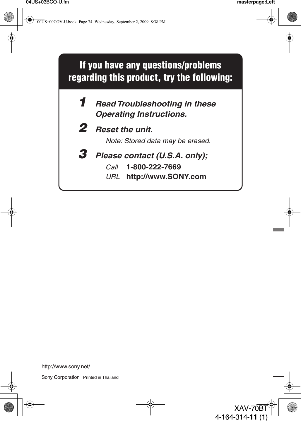 Sony Corporation   Printed in Thailandhttp://www.sony.net/04US+03BCO-U.fm masterpage:LeftXAV-70BT4-164-314-11 (1)If you have any questions/problemsregarding this product, try the following:1  Read Troubleshooting in these  Operating Instructions.2  Reset the unit.    Note: Stored data may be erased. 3  Please contact (U.S.A. only);  Call 1-800-222-7669  URL http://www.SONY.com00US+00COV-U.book  Page 74  Wednesday, September 2, 2009  8:38 PM