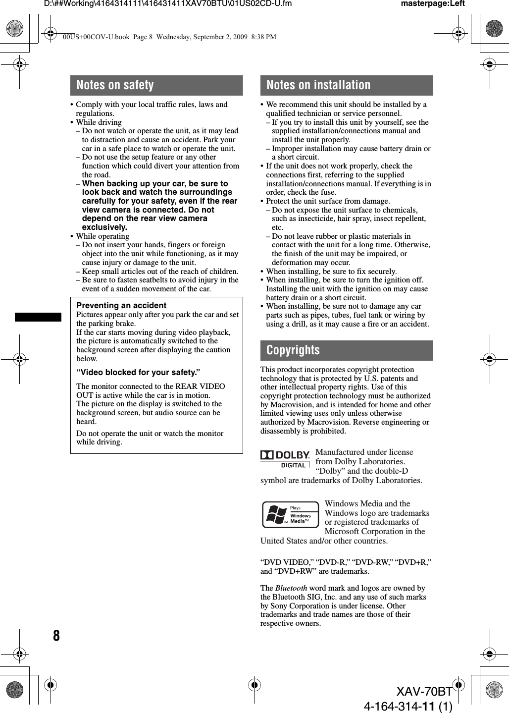 8D:\##Working\4164314111\416431411XAV70BTU\01US02CD-U.fm masterpage:LeftXAV-70BT4-164-314-11 (1)Notes on safety• Comply with your local traffic rules, laws and regulations.• While driving– Do not watch or operate the unit, as it may lead to distraction and cause an accident. Park your car in a safe place to watch or operate the unit.– Do not use the setup feature or any other function which could divert your attention from the road.–When backing up your car, be sure to look back and watch the surroundings carefully for your safety, even if the rear view camera is connected. Do not depend on the rear view camera exclusively.• While operating– Do not insert your hands, fingers or foreign object into the unit while functioning, as it may cause injury or damage to the unit.– Keep small articles out of the reach of children.– Be sure to fasten seatbelts to avoid injury in the event of a sudden movement of the car.Notes on installation• We recommend this unit should be installed by a qualified technician or service personnel.– If you try to install this unit by yourself, see the supplied installation/connections manual and install the unit properly.– Improper installation may cause battery drain or a short circuit.• If the unit does not work properly, check the connections first, referring to the supplied installation/connections manual. If everything is in order, check the fuse.• Protect the unit surface from damage.– Do not expose the unit surface to chemicals, such as insecticide, hair spray, insect repellent, etc.– Do not leave rubber or plastic materials in contact with the unit for a long time. Otherwise, the finish of the unit may be impaired, or deformation may occur.• When installing, be sure to fix securely.• When installing, be sure to turn the ignition off. Installing the unit with the ignition on may cause battery drain or a short circuit.• When installing, be sure not to damage any car parts such as pipes, tubes, fuel tank or wiring by using a drill, as it may cause a fire or an accident.CopyrightsThis product incorporates copyright protection technology that is protected by U.S. patents and other intellectual property rights. Use of this copyright protection technology must be authorized by Macrovision, and is intended for home and other limited viewing uses only unless otherwise authorized by Macrovision. Reverse engineering or disassembly is prohibited.“DVD VIDEO,” “DVD-R,” “DVD-RW,” “DVD+R,” and “DVD+RW” are trademarks.The Bluetooth word mark and logos are owned by the Bluetooth SIG, Inc. and any use of such marks by Sony Corporation is under license. Other trademarks and trade names are those of their respective owners.Preventing an accidentPictures appear only after you park the car and set the parking brake.If the car starts moving during video playback, the picture is automatically switched to the background screen after displaying the caution below.“Video blocked for your safety.”The monitor connected to the REAR VIDEO OUT is active while the car is in motion.The picture on the display is switched to the background screen, but audio source can be heard.Do not operate the unit or watch the monitor while driving.Manufactured under license from Dolby Laboratories.“Dolby” and the double-D symbol are trademarks of Dolby Laboratories.Windows Media and the Windows logo are trademarks or registered trademarks of Microsoft Corporation in the United States and/or other countries.00US+00COV-U.book  Page 8  Wednesday, September 2, 2009  8:38 PM