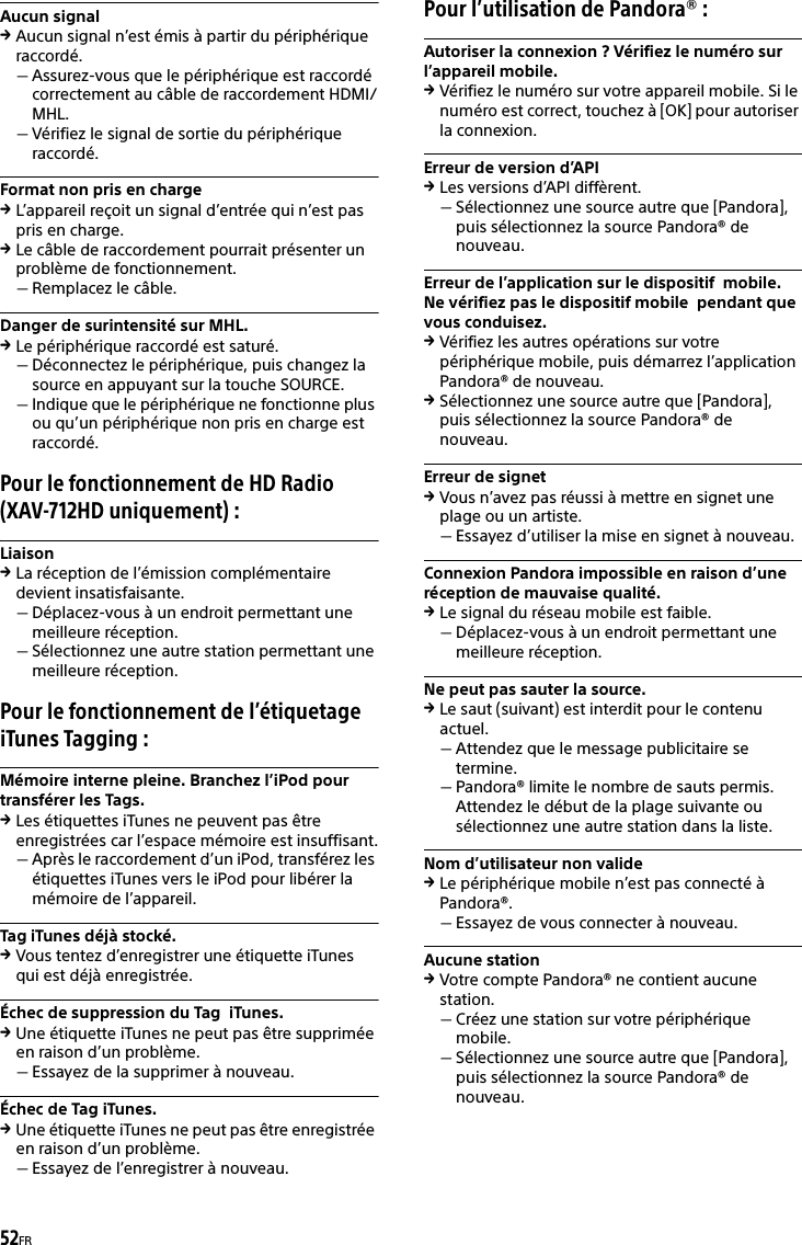 52FRAucun signalAucun signal n’est émis à partir du périphérique raccordé.Assurez-vous que le périphérique est raccordé correctement au câble de raccordement HDMI/MHL.Vérifiez le signal de sortie du périphérique raccordé.Format non pris en chargeL’appareil reçoit un signal d’entrée qui n’est pas pris en charge.Le câble de raccordement pourrait présenter un problème de fonctionnement.Remplacez le câble.Danger de surintensité sur MHL.Le périphérique raccordé est saturé.Déconnectez le périphérique, puis changez la source en appuyant sur la touche SOURCE.Indique que le périphérique ne fonctionne plus ou qu’un périphérique non pris en charge est raccordé.Pour le fonctionnement de HD Radio (XAV-712HD uniquement) :LiaisonLa réception de l’émission complémentaire devient insatisfaisante.Déplacez-vous à un endroit permettant une meilleure réception. Sélectionnez une autre station permettant une meilleure réception.Pour le fonctionnement de l’étiquetage iTunes Tagging :Mémoire interne pleine. Branchez l’iPod pour transférer les Tags.Les étiquettes iTunes ne peuvent pas être enregistrées car l’espace mémoire est insuffisant.Après le raccordement d’un iPod, transférez les étiquettes iTunes vers le iPod pour libérer la mémoire de l’appareil.Tag iTunes déjà stocké.Vous tentez d’enregistrer une étiquette iTunes qui est déjà enregistrée.Échec de suppression du Tag  iTunes.Une étiquette iTunes ne peut pas être supprimée en raison d’un problème.Essayez de la supprimer à nouveau.Échec de Tag iTunes.Une étiquette iTunes ne peut pas être enregistrée en raison d’un problème.Essayez de l’enregistrer à nouveau.Pour l’utilisation de Pandora® :Autoriser la connexion ? Vérifiez le numéro sur l’appareil mobile.Vérifiez le numéro sur votre appareil mobile. Si le numéro est correct, touchez à [OK] pour autoriser la connexion.Erreur de version d’APILes versions d’API diffèrent.Sélectionnez une source autre que [Pandora], puis sélectionnez la source Pandora® de nouveau.Erreur de l’application sur le dispositif  mobile.  Ne vérifiez pas le dispositif mobile  pendant que vous conduisez.Vérifiez les autres opérations sur votre périphérique mobile, puis démarrez l’application Pandora® de nouveau.Sélectionnez une source autre que [Pandora], puis sélectionnez la source Pandora® de nouveau.Erreur de signetVous n’avez pas réussi à mettre en signet une plage ou un artiste.Essayez d’utiliser la mise en signet à nouveau.Connexion Pandora impossible en raison d’une réception de mauvaise qualité.Le signal du réseau mobile est faible.Déplacez-vous à un endroit permettant une meilleure réception.Ne peut pas sauter la source.Le saut (suivant) est interdit pour le contenu actuel.Attendez que le message publicitaire se termine.Pandora® limite le nombre de sauts permis. Attendez le début de la plage suivante ou sélectionnez une autre station dans la liste.Nom d’utilisateur non valideLe périphérique mobile n’est pas connecté à Pandora®.Essayez de vous connecter à nouveau.Aucune stationVotre compte Pandora® ne contient aucune station.Créez une station sur votre périphérique mobile.Sélectionnez une source autre que [Pandora], puis sélectionnez la source Pandora® de nouveau.