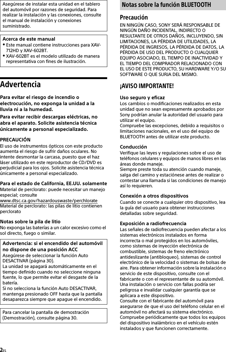 2ESAdvertenciaPara evitar el riesgo de incendio o electrocución, no exponga la unidad a la lluvia ni a la humedad.Para evitar recibir descargas eléctricas, no abra el aparato. Solicite asistencia técnica únicamente a personal especializado.PRECAUCIÓNEl uso de instrumentos ópticos con este producto aumenta el riesgo de sufrir daños oculares. No intente desmontar la carcasa, puesto que el haz láser utilizado en este reproductor de CD/DVD es perjudicial para los ojos. Solicite asistencia técnica únicamente a personal especializado.Para el estado de California, EE.UU. solamenteMaterial de perclorato: puede necesitar un manejo especial; consultewww.dtsc.ca.gov/hazardouswaste/perchlorateMaterial de perclorato: las pilas de litio contienen percloratoNotas sobre la pila de litioNo exponga las baterías a un calor excesivo como el sol directo, fuego o similar.PrecauciónEN NINGÚN CASO, SONY SERÁ RESPONSABLE DE NINGÚN DAÑO INCIDENTAL, INDIRECTO O RESULTANTE DE OTROS DAÑOS, INCLUYENDO, SIN LIMITACIONES, LA PÉRDIDA DE UTILIDADES, LA PÉRDIDA DE INGRESOS, LA PÉRDIDA DE DATOS, LA PÉRDIDA DE USO DEL PRODUCTO O CUALQUIER EQUIPO ASOCIADO, EL TIEMPO DE INACTIVIDAD Y EL TIEMPO DEL COMPRADOR RELACIONADO CON EL USO DE ESTE PRODUCTO, SU HARDWARE Y/O SU SOFTWARE O QUE SURJA DEL MISMO.¡AVISO IMPORTANTE! Uso seguro y eficazLos cambios o modificaciones realizados en esta unidad que no sean expresamente aprobados por Sony podrían anular la autoridad del usuario para utilizar el equipo.Compruebe las excepciones, debido a requisitos o limitaciones nacionales, en el uso del equipo de BLUETOOTH antes de utilizar este producto.ConducciónVerifique las leyes y regulaciones sobre el uso de teléfonos celulares y equipos de manos libres en las áreas donde maneje.Siempre preste toda su atención cuando maneje, salga del camino y estaciónese antes de realizar o contestar una llamada si las condiciones de manejo así lo requieren.Conexión a otros dispositivosCuando se conecte a cualquier otro dispositivo, lea la guía del usuario para obtener instrucciones detalladas sobre seguridad.Exposición a radiofrecuenciaLas señales de radiofrecuencia pueden afectar a los sistemas electrónicos instalados en forma incorrecta o mal protegidos en los automóviles, como sistemas de inyección electrónica de combustible, sistemas de freno electrónico antideslizante (antibloqueo), sistemas de control electrónico de la velocidad o sistemas de bolsas de aire. Para obtener información sobre la instalación o servicio de este dispositivo, consulte con el fabricante o con el representante de su automóvil. Una instalación o servicio con fallas podría ser peligrosa e invalidar cualquier garantía que se aplicara a este dispositivo.Consulte con el fabricante del automóvil para asegurarse de que el uso del teléfono celular en el automóvil no afectará su sistema electrónico.Compruebe periódicamente que todos los equipos del dispositivo inalámbrico en el vehículo estén instalados y que funcionen correctamente.Asegúrese de instalar esta unidad en el tablero del automóvil por razones de seguridad. Para realizar la instalación y las conexiones, consulte el manual de instalación y conexiones suministrado.Acerca de este manualEste manual contiene instrucciones para XAV-712HD y XAV-602BT.XAV-602BT es el modelo utilizado de manera representativa con fines de ilustración.Advertencia: si el encendido del automóvil no dispone de una posición ACCAsegúrese de seleccionar la función Auto DESACTIVAR (página 30).La unidad se apagará automáticamente en el tiempo definido cuando no seleccione ninguna fuente, lo que permite evitar el desgaste de la batería.Si no selecciona la función Auto DESACTIVAR, mantenga presionado OFF hasta que la pantalla desaparezca siempre que apague el encendido.Para cancelar la pantalla de demostración (Demostración), consulte página 30.Notas sobre la función BLUETOOTH