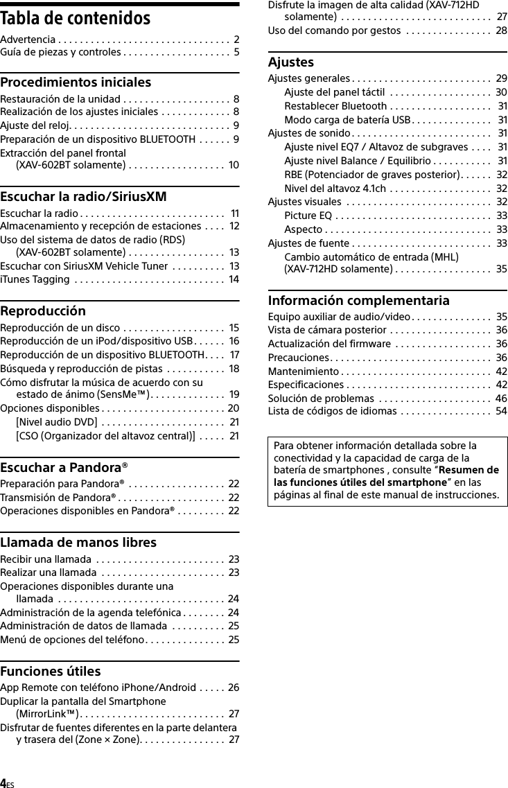4ESTabla de contenidosAdvertencia . . . . . . . . . . . . . . . . . . . . . . . . . . . . . . . .  2Guía de piezas y controles . . . . . . . . . . . . . . . . . . . .  5Procedimientos inicialesRestauración de la unidad . . . . . . . . . . . . . . . . . . . . 8Realización de los ajustes iniciales . . . . . . . . . . . . . 8Ajuste del reloj. . . . . . . . . . . . . . . . . . . . . . . . . . . . . .  9Preparación de un dispositivo BLUETOOTH  . . . . . . 9Extracción del panel frontal (XAV-602BT solamente) . . . . . . . . . . . . . . . . . .  10Escuchar la radio/SiriusXMEscuchar la radio . . . . . . . . . . . . . . . . . . . . . . . . . . .   11Almacenamiento y recepción de estaciones . . . .  12Uso del sistema de datos de radio (RDS) (XAV-602BT solamente) . . . . . . . . . . . . . . . . . .  13Escuchar con SiriusXM Vehicle Tuner  . . . . . . . . . .  13iTunes Tagging  . . . . . . . . . . . . . . . . . . . . . . . . . . . .  14ReproducciónReproducción de un disco . . . . . . . . . . . . . . . . . . .  15Reproducción de un iPod/dispositivo USB . . . . . .  16Reproducción de un dispositivo BLUETOOTH. . . .  17Búsqueda y reproducción de pistas  . . . . . . . . . . .  18Cómo disfrutar la música de acuerdo con su estado de ánimo (SensMe™) . . . . . . . . . . . . . .  19Opciones disponibles . . . . . . . . . . . . . . . . . . . . . . . 20[Nivel audio DVD]  . . . . . . . . . . . . . . . . . . . . . . .  21[CSO (Organizador del altavoz central)]  . . . . .  21Escuchar a Pandora®Preparación para Pandora®  . . . . . . . . . . . . . . . . . .  22Transmisión de Pandora® . . . . . . . . . . . . . . . . . . . .  22Operaciones disponibles en Pandora® . . . . . . . . .  22Llamada de manos libresRecibir una llamada  . . . . . . . . . . . . . . . . . . . . . . . .  23Realizar una llamada  . . . . . . . . . . . . . . . . . . . . . . .  23Operaciones disponibles durante una llamada  . . . . . . . . . . . . . . . . . . . . . . . . . . . . . . .  24Administración de la agenda telefónica . . . . . . . .  24Administración de datos de llamada  . . . . . . . . . .  25Menú de opciones del teléfono. . . . . . . . . . . . . . .  25Funciones útilesApp Remote con teléfono iPhone/Android . . . . .  26Duplicar la pantalla del Smartphone (MirrorLink™). . . . . . . . . . . . . . . . . . . . . . . . . . .  27Disfrutar de fuentes diferentes en la parte delantera y trasera del (Zone × Zone). . . . . . . . . . . . . . . .  27Disfrute la imagen de alta calidad (XAV-712HD solamente)  . . . . . . . . . . . . . . . . . . . . . . . . . . . .  27Uso del comando por gestos  . . . . . . . . . . . . . . . .  28AjustesAjustes generales . . . . . . . . . . . . . . . . . . . . . . . . . .  29Ajuste del panel táctil  . . . . . . . . . . . . . . . . . . .  30Restablecer Bluetooth . . . . . . . . . . . . . . . . . . .   31Modo carga de batería USB . . . . . . . . . . . . . . .   31Ajustes de sonido. . . . . . . . . . . . . . . . . . . . . . . . . .   31Ajuste nivel EQ7 / Altavoz de subgraves . . . .   31Ajuste nivel Balance / Equilibrio . . . . . . . . . . .   31RBE (Potenciador de graves posterior). . . . . .  32Nivel del altavoz 4.1ch . . . . . . . . . . . . . . . . . . .  32Ajustes visuales  . . . . . . . . . . . . . . . . . . . . . . . . . . .  32Picture EQ . . . . . . . . . . . . . . . . . . . . . . . . . . . . .  33Aspecto . . . . . . . . . . . . . . . . . . . . . . . . . . . . . . .  33Ajustes de fuente . . . . . . . . . . . . . . . . . . . . . . . . . .  33Cambio automático de entrada (MHL)(XAV-712HD solamente) . . . . . . . . . . . . . . . . . .  35Información complementariaEquipo auxiliar de audio/video. . . . . . . . . . . . . . .  35Vista de cámara posterior . . . . . . . . . . . . . . . . . . .  36Actualización del firmware  . . . . . . . . . . . . . . . . . .  36Precauciones. . . . . . . . . . . . . . . . . . . . . . . . . . . . . .  36Mantenimiento . . . . . . . . . . . . . . . . . . . . . . . . . . . .  42Especificaciones . . . . . . . . . . . . . . . . . . . . . . . . . . .  42Solución de problemas  . . . . . . . . . . . . . . . . . . . . .  46Lista de códigos de idiomas . . . . . . . . . . . . . . . . .  54Para obtener información detallada sobre la conectividad y la capacidad de carga de la batería de smartphones , consulte “Resumen de las funciones útiles del smartphone” en las páginas al final de este manual de instrucciones.
