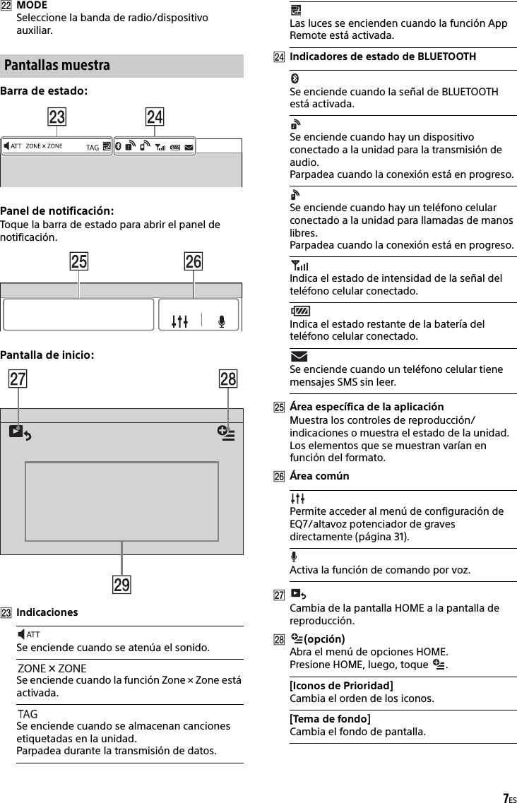 7ESMODESeleccione la banda de radio/dispositivo auxiliar.Barra de estado:Panel de notificación:Toque la barra de estado para abrir el panel de notificación.Pantalla de inicio:IndicacionesIndicadores de estado de BLUETOOTHÁrea específica de la aplicaciónMuestra los controles de reproducción/indicaciones o muestra el estado de la unidad. Los elementos que se muestran varían en función del formato.Área comúnCambia de la pantalla HOME a la pantalla de reproducción.(opción)Abra el menú de opciones HOME.Presione HOME, luego, toque  .Pantallas muestraSe enciende cuando se atenúa el sonido.Se enciende cuando la función Zone × Zone está activada.Se enciende cuando se almacenan canciones etiquetadas en la unidad.Parpadea durante la transmisión de datos.Las luces se encienden cuando la función App Remote está activada.Se enciende cuando la señal de BLUETOOTH está activada.Se enciende cuando hay un dispositivo conectado a la unidad para la transmisión de audio.Parpadea cuando la conexión está en progreso.Se enciende cuando hay un teléfono celular conectado a la unidad para llamadas de manos libres.Parpadea cuando la conexión está en progreso.Indica el estado de intensidad de la señal del teléfono celular conectado.Indica el estado restante de la batería del teléfono celular conectado.Se enciende cuando un teléfono celular tiene mensajes SMS sin leer.Permite acceder al menú de configuración de EQ7/altavoz potenciador de graves directamente (página 31).Activa la función de comando por voz.[Iconos de Prioridad]Cambia el orden de los iconos.[Tema de fondo]Cambia el fondo de pantalla.