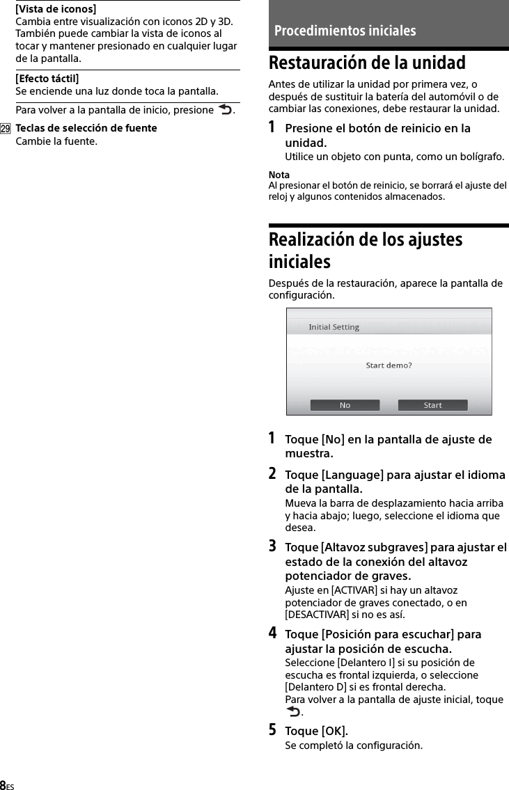 8ESPara volver a la pantalla de inicio, presione  .Teclas de selección de fuenteCambie la fuente.Restauración de la unidadAntes de utilizar la unidad por primera vez, o después de sustituir la batería del automóvil o de cambiar las conexiones, debe restaurar la unidad.1Presione el botón de reinicio en la unidad.Utilice un objeto con punta, como un bolígrafo.NotaAl presionar el botón de reinicio, se borrará el ajuste del reloj y algunos contenidos almacenados.Realización de los ajustes inicialesDespués de la restauración, aparece la pantalla de configuración.1Toque [No] en la pantalla de ajuste de muestra.2Toque [Language] para ajustar el idioma de la pantalla.Mueva la barra de desplazamiento hacia arriba y hacia abajo; luego, seleccione el idioma que desea.3Toque [Altavoz subgraves] para ajustar el estado de la conexión del altavoz potenciador de graves.Ajuste en [ACTIVAR] si hay un altavoz potenciador de graves conectado, o en [DESACTIVAR] si no es así.4Toque [Posición para escuchar] para ajustar la posición de escucha.Seleccione [Delantero I] si su posición de escucha es frontal izquierda, o seleccione [Delantero D] si es frontal derecha.Para volver a la pantalla de ajuste inicial, toque .5Toque [OK].Se completó la configuración.[Vista de iconos]Cambia entre visualización con iconos 2D y 3D.También puede cambiar la vista de iconos al tocar y mantener presionado en cualquier lugar de la pantalla.[Efecto táctil]Se enciende una luz donde toca la pantalla.Procedimientos iniciales