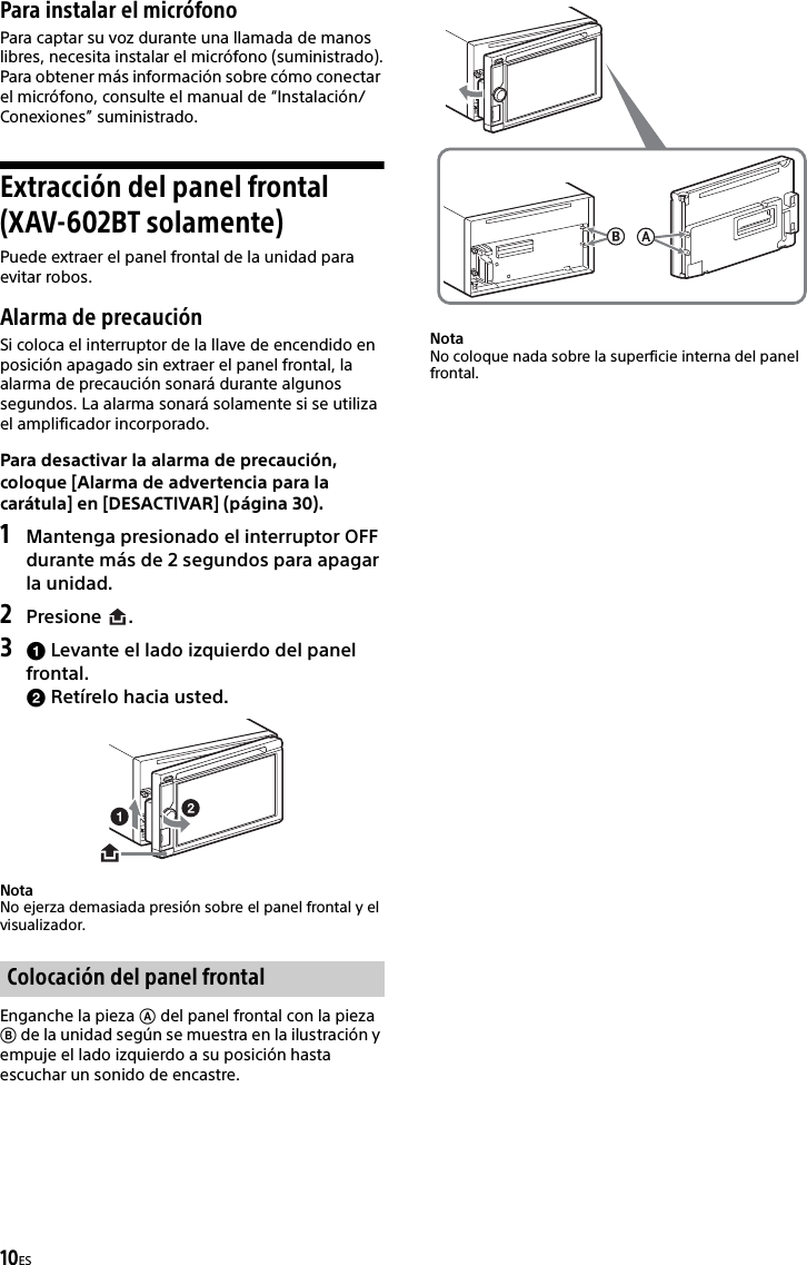 10ESPara instalar el micrófonoPara captar su voz durante una llamada de manos libres, necesita instalar el micrófono (suministrado).Para obtener más información sobre cómo conectar el micrófono, consulte el manual de “Instalación/Conexiones” suministrado.Extracción del panel frontal (XAV-602BT solamente)Puede extraer el panel frontal de la unidad para evitar robos.Alarma de precauciónSi coloca el interruptor de la llave de encendido en posición apagado sin extraer el panel frontal, la alarma de precaución sonará durante algunos segundos. La alarma sonará solamente si se utiliza el amplificador incorporado.Para desactivar la alarma de precaución, coloque [Alarma de advertencia para la carátula] en [DESACTIVAR] (página 30).1Mantenga presionado el interruptor OFF durante más de 2 segundos para apagar la unidad.2Presione .3 Levante el lado izquierdo del panel frontal. Retírelo hacia usted.NotaNo ejerza demasiada presión sobre el panel frontal y el visualizador.Enganche la pieza  del panel frontal con la pieza  de la unidad según se muestra en la ilustración y empuje el lado izquierdo a su posición hasta escuchar un sonido de encastre.NotaNo coloque nada sobre la superficie interna del panel frontal.Colocación del panel frontal