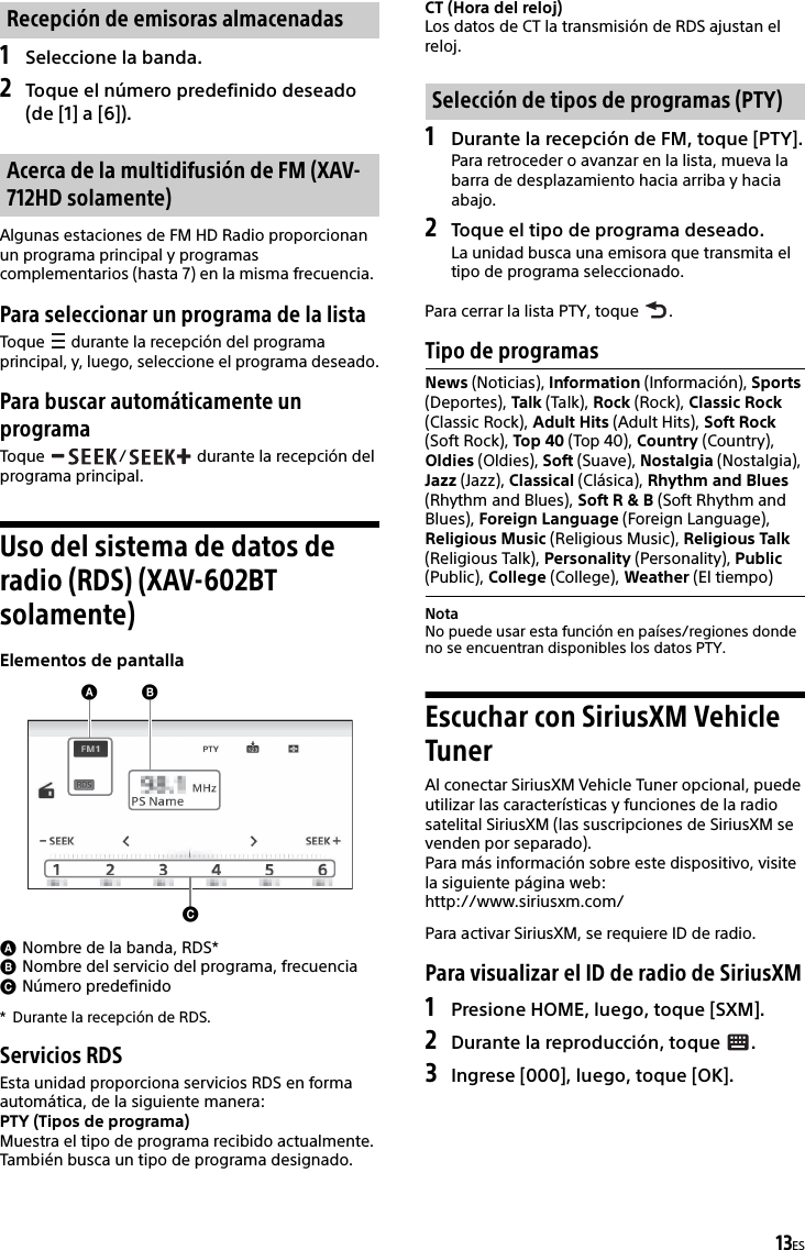 13ES1Seleccione la banda.2Toque el número predefinido deseado (de [1] a [6]).Algunas estaciones de FM HD Radio proporcionan un programa principal y programas complementarios (hasta 7) en la misma frecuencia.Para seleccionar un programa de la listaToque   durante la recepción del programa principal, y, luego, seleccione el programa deseado.Para buscar automáticamente un programaToque  /  durante la recepción del programa principal.Uso del sistema de datos de radio (RDS) (XAV-602BT solamente)Elementos de pantallaNombre de la banda, RDS*Nombre del servicio del programa, frecuenciaNúmero predefinido* Durante la recepción de RDS.Servicios RDSEsta unidad proporciona servicios RDS en forma automática, de la siguiente manera:PTY (Tipos de programa)Muestra el tipo de programa recibido actualmente.También busca un tipo de programa designado.CT (Hora del reloj)Los datos de CT la transmisión de RDS ajustan el reloj.1Durante la recepción de FM, toque [PTY].Para retroceder o avanzar en la lista, mueva la barra de desplazamiento hacia arriba y hacia abajo.2Toque el tipo de programa deseado.La unidad busca una emisora que transmita el tipo de programa seleccionado.Para cerrar la lista PTY, toque  .Tipo de programasNotaNo puede usar esta función en países/regiones donde no se encuentran disponibles los datos PTY.Escuchar con SiriusXM Vehicle TunerAl conectar SiriusXM Vehicle Tuner opcional, puede utilizar las características y funciones de la radio satelital SiriusXM (las suscripciones de SiriusXM se venden por separado).Para más información sobre este dispositivo, visite la siguiente página web:http://www.siriusxm.com/Para activar SiriusXM, se requiere ID de radio.Para visualizar el ID de radio de SiriusXM1Presione HOME, luego, toque [SXM].2Durante la reproducción, toque  .3Ingrese [000], luego, toque [OK].Recepción de emisoras almacenadasAcerca de la multidifusión de FM (XAV-712HD solamente)Selección de tipos de programas (PTY)News (Noticias), Information (Información), Sports (Deportes), Talk (Talk), Rock (Rock), Classic Rock (Classic Rock), Adult Hits (Adult Hits), Soft Rock (Soft Rock), Top 40 (Top 40), Country (Country), Oldies (Oldies), Soft (Suave), Nostalgia (Nostalgia), Jazz (Jazz), Classical (Clásica), Rhythm and Blues (Rhythm and Blues), Soft R &amp; B (Soft Rhythm and Blues), Foreign Language (Foreign Language), Religious Music (Religious Music), Religious Talk (Religious Talk), Personality (Personality), Public (Public), College (College), Weather (El tiempo)