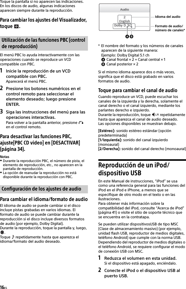 16ESToque la pantalla si no aparecen las indicaciones.En los discos de audio, algunas indicaciones aparecen siempre durante la reproducción.Para cambiar los ajustes del Visualizador, toque .El menú PBC lo ayuda interactivamente con las operaciones cuando se reproduce un VCD compatible con PBC.1Inicie la reproducción de un VCD compatible con PBC.Aparecerá el menú PBC.2Presione los botones numéricos en el control remoto para seleccionar el elemento deseado; luego presione ENTER.3Siga las instrucciones del menú para las operaciones interactivas.Para volver a la pantalla anterior, presione  en el control remoto.Para desactivar las funciones PBC, ajuste[PBC CD video] en [DESACTIVAR] (página 34).NotasDurante la reproducción PBC, el número de pista, el elemento de reproducción, etc., no aparecen en la pantalla de reproducción.La opción de reanudar la reproducción no está disponible durante la reproducción con PBC.Para cambiar el idioma/formato de audioEl idioma de audio se puede cambiar si el disco incluye pistas grabadas en varios idiomas. El formato de audio se puede cambiar durante la reproducción si el disco incluye diversos formatos de audio (por ejemplo, Dolby Digital).Durante la reproducción, toque la pantalla y, luego, .Toque   repetidamente hasta que aparezca el idioma/formato del audio deseado.* El nombre del formato y los números de canales aparecen de la siguiente manera:Si el mismo idioma aparece dos o más veces, significa que el disco está grabado en varios formatos de audio.Toque para cambiar el canal de audioCuando reproduce un VCD, puede escuchar los canales de la izquierda y la derecha, solamente el canal derecho o el canal izquierdo, mediante los parlantes derecho e izquierdo.Durante la reproducción, toque   repetidamente hasta que aparezca el canal de audio deseado.Las opciones disponibles se muestran debajo.[Estéreo]: sonido estéreo estándar (opción predeterminada)[1/Izquierda]: sonido del canal izquierdo (monoaural)[2/Derecha]: sonido del canal derecho (monoaural)Reproducción de un iPod/dispositivo USBEn este Manual de instrucciones, “iPod” se usa como una referencia general para las funciones del iPod en el iPod e iPhone, a menos que se especifique de otro modo en el texto o en las ilustraciones.Para obtener más información sobre la compatibilidad del iPod, consulte “Acerca de iPod” (página 41) o visite el sitio de soporte técnico que se encuentra en la contratapa.Se pueden utilizar dispositivosUSB de tipo MSC (Clase de almacenamiento masivo) (por ejemplo, unidad flash USB, reproductor de medios digitales, teléfono Android) que cumple con la norma USB.Dependiendo del reproductor de medios digitales o el teléfono Android, se requiere configurar el modo de conexión USB con MSC.1Reduzca el volumen en esta unidad.Si el dispositivo está apagado, enciéndalo.2Conecte el iPod o el dispositivo USB al puerto USB.Utilización de las funciones PBC (control de reproducción)Configuración de los ajustes de audioEjemplo: Dolby Digital 5.1 chCanal frontal × 2 + Canal central × 1Canal posterior × 2Idioma del audioFormato de audio/número de canales*