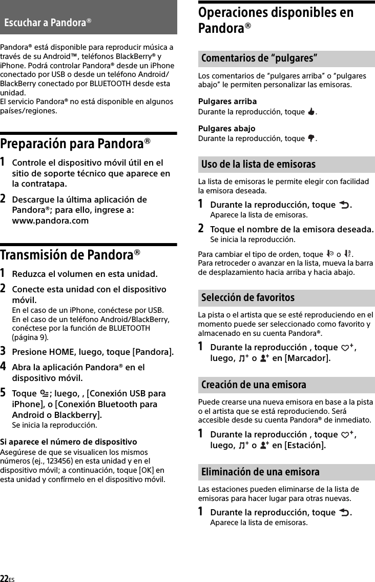 22ESPandora® está disponible para reproducir música a través de su Android™, teléfonos BlackBerry® y iPhone. Podrá controlar Pandora® desde un iPhone conectado por USB o desde un teléfono Android/BlackBerry conectado por BLUETOOTH desde esta unidad.El servicio Pandora® no está disponible en algunos países/regiones.Preparación para Pandora®1Controle el dispositivo móvil útil en el sitio de soporte técnico que aparece en la contratapa.2Descargue la última aplicación de Pandora®; para ello, ingrese a: www.pandora.comTransmisión de Pandora®1Reduzca el volumen en esta unidad.2Conecte esta unidad con el dispositivo móvil.En el caso de un iPhone, conéctese por USB.En el caso de un teléfono Android/BlackBerry, conéctese por la función de BLUETOOTH (página 9).3Presione HOME, luego, toque [Pandora].4Abra la aplicación Pandora® en el dispositivo móvil.5Toque  ; luego, , [Conexión USB para iPhone], o [Conexión Bluetooth para Android o Blackberry].Se inicia la reproducción.Si aparece el número de dispositivoAsegúrese de que se visualicen los mismos números (ej., 123456) en esta unidad y en el dispositivo móvil; a continuación, toque [OK] en esta unidad y confírmelo en el dispositivo móvil.Operaciones disponibles en Pandora®Los comentarios de “pulgares arriba” o “pulgares abajo” le permiten personalizar las emisoras.Pulgares arribaDurante la reproducción, toque  .Pulgares abajoDurante la reproducción, toque  .La lista de emisoras le permite elegir con facilidad la emisora deseada.1Durante la reproducción, toque  .Aparece la lista de emisoras.2Toque el nombre de la emisora deseada.Se inicia la reproducción.Para cambiar el tipo de orden, toque   o  .Para retroceder o avanzar en la lista, mueva la barra de desplazamiento hacia arriba y hacia abajo.La pista o el artista que se esté reproduciendo en el momento puede ser seleccionado como favorito y almacenado en su cuenta Pandora®.1Durante la reproducción , toque  , luego,   o   en [Marcador].Puede crearse una nueva emisora en base a la pista o el artista que se está reproduciendo. Será accesible desde su cuenta Pandora® de inmediato.1Durante la reproducción , toque  , luego,   o   en [Estación].Las estaciones pueden eliminarse de la lista de emisoras para hacer lugar para otras nuevas.1Durante la reproducción, toque  .Aparece la lista de emisoras.Escuchar a Pandora®Comentarios de “pulgares”Uso de la lista de emisorasSelección de favoritosCreación de una emisoraEliminación de una emisora