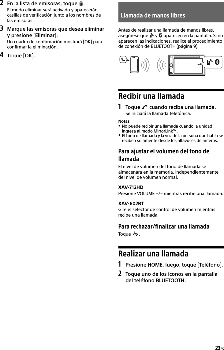 23ES2En la lista de emisoras, toque  .El modo eliminar será activado y aparecerán casillas de verificación junto a los nombres de las emisoras.3Marque las emisoras que desea eliminar y presione [Eliminar].Un cuadro de confirmación mostrará [OK] para confirmar la eliminación.4Toque [OK].Antes de realizar una llamada de manos libres, asegúrese que   y   aparecen en la pantalla. Si no aparecen las indicaciones, realice el procedimiento de conexión de BLUETOOTH (página 9).Recibir una llamada1Toque   cuando reciba una llamada.Se iniciará la llamada telefónica.NotasNo puede recibir una llamada cuando la unidad ingresa al modo MirrorLink™.El tono de llamada y la voz de la persona que habla se reciben solamente desde los altavoces delanteros.Para ajustar el volumen del tono de llamadaEl nivel de volumen del tono de llamada se almacenará en la memoria, independientemente del nivel de volumen normal.XAV-712HDPresione VOLUME +/– mientras recibe una llamada.XAV-602BTGire el selector de control de volumen mientras recibe una llamada.Para rechazar/finalizar una llamadaToque .Realizar una llamada1Presione HOME, luego, toque [Teléfono].2Toque uno de los iconos en la pantalla del teléfono BLUETOOTH.Llamada de manos libres