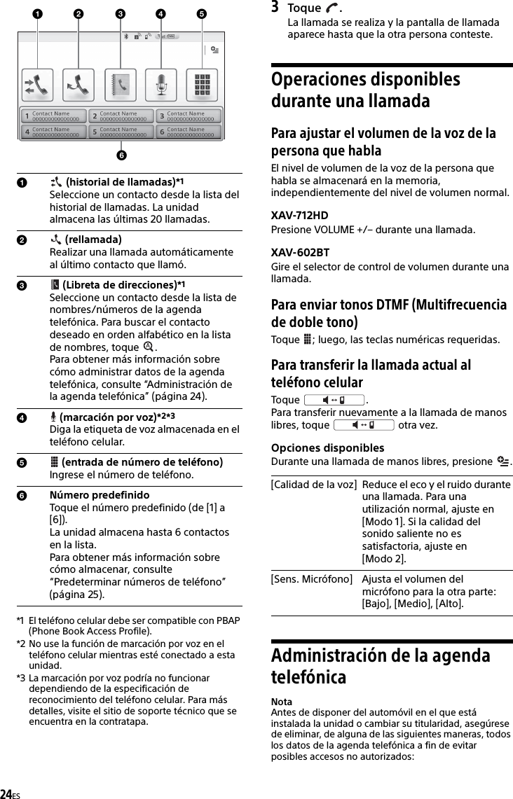 24ES*1 El teléfono celular debe ser compatible con PBAP (Phone Book Access Profile).*2 No use la función de marcación por voz en el teléfono celular mientras esté conectado a esta unidad.*3 La marcación por voz podría no funcionar dependiendo de la especificación de reconocimiento del teléfono celular. Para más detalles, visite el sitio de soporte técnico que se encuentra en la contratapa.3Toque .La llamada se realiza y la pantalla de llamada aparece hasta que la otra persona conteste.Operaciones disponibles durante una llamadaPara ajustar el volumen de la voz de la persona que hablaEl nivel de volumen de la voz de la persona que habla se almacenará en la memoria, independientemente del nivel de volumen normal.XAV-712HDPresione VOLUME +/– durante una llamada.XAV-602BTGire el selector de control de volumen durante una llamada.Para enviar tonos DTMF (Multifrecuencia de doble tono)Toque  ; luego, las teclas numéricas requeridas.Para transferir la llamada actual al teléfono celularToque .Para transferir nuevamente a la llamada de manos libres, toque   otra vez.Opciones disponiblesDurante una llamada de manos libres, presione  .Administración de la agenda telefónicaNotaAntes de disponer del automóvil en el que está instalada la unidad o cambiar su titularidad, asegúrese de eliminar, de alguna de las siguientes maneras, todos los datos de la agenda telefónica a fin de evitar posibles accesos no autorizados: (historial de llamadas)*1 Seleccione un contacto desde la lista del historial de llamadas. La unidad almacena las últimas 20 llamadas. (rellamada)Realizar una llamada automáticamente al último contacto que llamó. (Libreta de direcciones)*1Seleccione un contacto desde la lista de nombres/números de la agenda telefónica. Para buscar el contacto deseado en orden alfabético en la lista de nombres, toque  . Para obtener más información sobre cómo administrar datos de la agenda telefónica, consulte “Administración de la agenda telefónica” (página 24). (marcación por voz)*2*3Diga la etiqueta de voz almacenada en el teléfono celular. (entrada de número de teléfono)Ingrese el número de teléfono.Número predefinidoToque el número predefinido (de [1] a [6]). La unidad almacena hasta 6 contactos en la lista. Para obtener más información sobre cómo almacenar, consulte “Predeterminar números de teléfono” (página 25).[Calidad de la voz] Reduce el eco y el ruido durante una llamada. Para una utilización normal, ajuste en [Modo 1]. Si la calidad del sonido saliente no es satisfactoria, ajuste en [Modo 2].[Sens. Micrófono] Ajusta el volumen del micrófono para la otra parte: [Bajo], [Medio], [Alto].