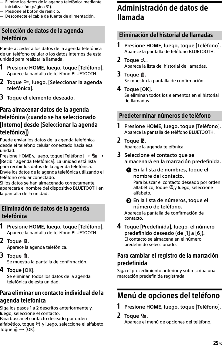 25ESElimine los datos de la agenda telefónica mediante inicialización (página 31).Presione el botón de reinicio.Desconecte el cable de fuente de alimentación.Puede acceder a los datos de la agenda telefónica de un teléfono celular o los datos internos de esta unidad para realizar la llamada.1Presione HOME, luego, toque [Teléfono].Aparece la pantalla de teléfono BLUETOOTH.2Toque  , luego, [Seleccionar la agenda telefónica].3Toque el elemento deseado.Para almacenar datos de la agenda telefónica (cuando se ha seleccionado [Interno] desde [Seleccionar la agenda telefónica])Puede enviar los datos de la agenda telefónica desde el teléfono celular conectado hacia esa unidad.Presione HOME y, luego, toque [Teléfono]    [Recibir agenda telefónica]. La unidad está lista para recibir los datos de la agenda telefónica.Envíe los datos de la agenda telefónica utilizando el teléfono celular conectado.Si los datos se han almacenado correctamente, aparecerá el nombre del dispositivo BLUETOOTH en la pantalla de la unidad.1Presione HOME, luego, toque [Teléfono].Aparece la pantalla de teléfono BLUETOOTH.2Toque .Aparece la agenda telefónica.3Toque .Se muestra la pantalla de confirmación.4Toque [OK].Se eliminan todos los datos de la agenda telefónica de esta unidad.Para eliminar un contacto individual de la agenda telefónicaSiga los pasos 1 a 2 descritos anteriormente y, luego, seleccione el contacto.Para buscar el contacto deseado por orden alfabético, toque   y luego, seleccione el alfabeto.Toque   [OK].Administración de datos de llamada1Presione HOME, luego, toque [Teléfono].Aparece la pantalla de teléfono BLUETOOTH.2Toque .Aparece la lista del historial de llamadas.3Toque .Se muestra la pantalla de confirmación.4Toque [OK].Se eliminan todos los elementos en el historial de llamadas.1Presione HOME, luego, toque [Teléfono].Aparece la pantalla de teléfono BLUETOOTH.2Toque .Aparece la agenda telefónica.3Seleccione el contacto que se almacenará en la marcación predefinida.En la lista de nombres, toque el nombre del contacto.Para buscar el contacto deseado por orden alfabético, toque  y luego, seleccione alfabeto.En la lista de números, toque el número de teléfono.Aparece la pantalla de confirmación de contacto.4Toque [Predefinida], luego, el número predefinido deseado (de [1] a [6]).El contacto se almacena en el número predefinido seleccionado.Para cambiar el registro de la marcación predefinidaSiga el procedimiento anterior y sobrescriba una marcación predefinida registrada.Menú de opciones del teléfono1Presione HOME, luego, toque [Teléfono].2Toque . Aparece el menú de opciones del teléfono.Selección de datos de la agenda telefónicaEliminación de datos de la agenda telefónicaEliminación del historial de llamadasPredeterminar números de teléfono