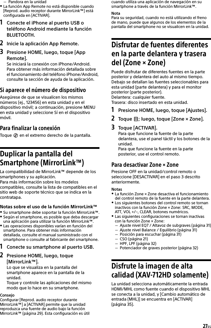 27ESPandora en la unidadLa función App Remote no está disponible cuando [Reprod. audio receptor durante MirrorLink™] está configurada en [ACTIVAR].1Conecte el iPhone al puerto USB o teléfono Android mediante la función BLUETOOTH.2Inicie la aplicación App Remote.3Presione HOME, luego, toque [App Remote].Se iniciará la conexión con iPhone/Android.Para obtener más información detallada sobre el funcionamiento del teléfono iPhone/Android, consulte la sección de ayuda de la aplicación.Si aparece el número de dispositivoAsegúrese de que se visualicen los mismos números (ej., 123456) en esta unidad y en el dispositivo móvil; a continuación, presione MENU en esta unidad y seleccione Sí en el dispositivo móvil.Para finalizar la conexiónToque   en el extremo derecho de la pantalla.Duplicar la pantalla del Smartphone (MirrorLink™)La compatibilidad de MirrorLink™ depende de los smartphones y su aplicación.Para más información sobre los modelos compatibles, consulte la lista de compatibles en el sitio web de soporte técnico que se indica en la contratapa.Notas sobre el uso de la función MirrorLink™Su smartphone debe soportar la función MirrorLink™.Según el smartphone, es posible que deba descargar una aplicación para utilizar la función MirrorLink™.Las operaciones disponibles varían en función del smartphone. Para obtener más información detallada, consulte el manual suministrado con el smartphone o consulte al fabricante del smartphone.1Conecte su smartphone al puerto USB.2Presione HOME, luego, toque [MirrorLink™].Lo que se visualiza en la pantalla del smartphone aparece en la pantalla de la unidad.Toque y controle las aplicaciones del mismo modo que lo hace en su smartphone.ConsejoConfigurar [Reprod. audio receptor durante MirrorLink™] a [ACTIVAR] permite que la unidad reproduzca una fuente de audio bajo la función MirrorLink™ (página 29). Esta configuración es útil cuando utiliza una aplicación de navegación en su smartphone a través de la función MirrorLink™.NotaPara su seguridad, cuando no está utilizando el freno de mano, puede que algunos de los elementos de la pantalla del smartphone no se visualicen en la unidad.Disfrutar de fuentes diferentes en la parte delantera y trasera del (Zone × Zone)Puede disfrutar de diferentes fuentes en la parte posterior y delantera del auto al mismo tiempo.Debajo se detallan las fuentes seleccionables para esta unidad (parte delantera) y para el monitor posterior (parte posterior).Delantera: cualquier fuente.Trasera: disco insertado en esta unidad.1Presione HOME, luego, toque [Ajustes].2Toque  ; luego, toque [Zone × Zone].3Toque [ACTIVAR].Para que funcione la fuente de la parte delantera, use el panel táctil y los botones de la unidad.Para que funcione la fuente en la parte posterior, use el control remoto.Para desactivar Zone × ZonePresione OFF en la unidad/control remoto o seleccione [DESACTIVAR] en el paso 3 descrito anteriormente.NotasLa función Zone × Zone desactiva el funcionamiento del control remoto de la fuente en la parte delantera.Los siguientes botones del control remoto se tornan inactivos con la función Zone × Zone: SRC, MODE, ATT, VOL +/–, CLEAR, botones numéricos.Las siguientes configuraciones se tornan inactivas con la función Zone × Zone:Ajuste nivel EQ7 / Altavoz de subgraves (página 31)Ajuste nivel Balance / Equilibrio (página 31)Posición para escuchar (página 31)CSO (página 21)HPF, LPF (página 32)Potenciador de graves posterior (página 32)Disfrute la imagen de alta calidad (XAV-712HD solamente)La unidad selecciona automáticamente la entrada HDMI/MHL como fuente cuando el dispositivo MHL se conecta a la unidad, y [Cambio automático de entrada (MHL)] se encuentra en [ACTIVAR] (página 35).