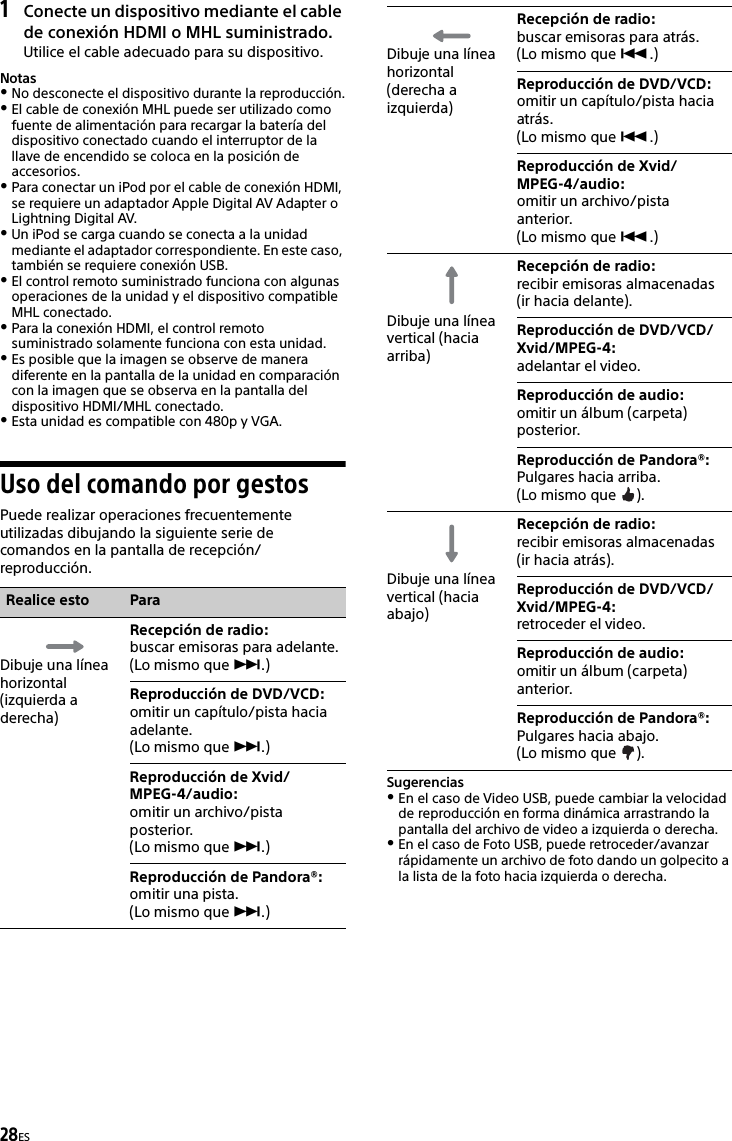 28ES1Conecte un dispositivo mediante el cable de conexión HDMI o MHL suministrado.Utilice el cable adecuado para su dispositivo.NotasNo desconecte el dispositivo durante la reproducción.El cable de conexión MHL puede ser utilizado como fuente de alimentación para recargar la batería del dispositivo conectado cuando el interruptor de la llave de encendido se coloca en la posición de accesorios.Para conectar un iPod por el cable de conexión HDMI, se requiere un adaptador Apple Digital AV Adapter o Lightning Digital AV.Un iPod se carga cuando se conecta a la unidad mediante el adaptador correspondiente. En este caso, también se requiere conexión USB.El control remoto suministrado funciona con algunas operaciones de la unidad y el dispositivo compatible MHL conectado.Para la conexión HDMI, el control remoto suministrado solamente funciona con esta unidad.Es posible que la imagen se observe de manera diferente en la pantalla de la unidad en comparación con la imagen que se observa en la pantalla del dispositivo HDMI/MHL conectado.Esta unidad es compatible con 480p y VGA.Uso del comando por gestosPuede realizar operaciones frecuentemente utilizadas dibujando la siguiente serie de comandos en la pantalla de recepción/reproducción.SugerenciasEn el caso de Video USB, puede cambiar la velocidad de reproducción en forma dinámica arrastrando la pantalla del archivo de video a izquierda o derecha.En el caso de Foto USB, puede retroceder/avanzar rápidamente un archivo de foto dando un golpecito a la lista de la foto hacia izquierda o derecha.Realice esto ParaDibuje una línea horizontal (izquierda a derecha)Recepción de radio: buscar emisoras para adelante.(Lo mismo que .)Reproducción de DVD/VCD:omitir un capítulo/pista hacia adelante.(Lo mismo que .)Reproducción de Xvid/MPEG-4/audio: omitir un archivo/pista posterior.(Lo mismo que .)Reproducción de Pandora®: omitir una pista.(Lo mismo que .)Dibuje una línea horizontal (derecha a izquierda)Recepción de radio: buscar emisoras para atrás.(Lo mismo que .)Reproducción de DVD/VCD:omitir un capítulo/pista hacia atrás.(Lo mismo que .)Reproducción de Xvid/MPEG-4/audio: omitir un archivo/pista anterior.(Lo mismo que .)Dibuje una línea vertical (hacia arriba)Recepción de radio: recibir emisoras almacenadas (ir hacia delante).Reproducción de DVD/VCD/Xvid/MPEG-4: adelantar el video.Reproducción de audio: omitir un álbum (carpeta) posterior.Reproducción de Pandora®: Pulgares hacia arriba.(Lo mismo que  ).Dibuje una línea vertical (hacia abajo)Recepción de radio: recibir emisoras almacenadas (ir hacia atrás).Reproducción de DVD/VCD/Xvid/MPEG-4: retroceder el video.Reproducción de audio: omitir un álbum (carpeta) anterior.Reproducción de Pandora®: Pulgares hacia abajo.(Lo mismo que  ).